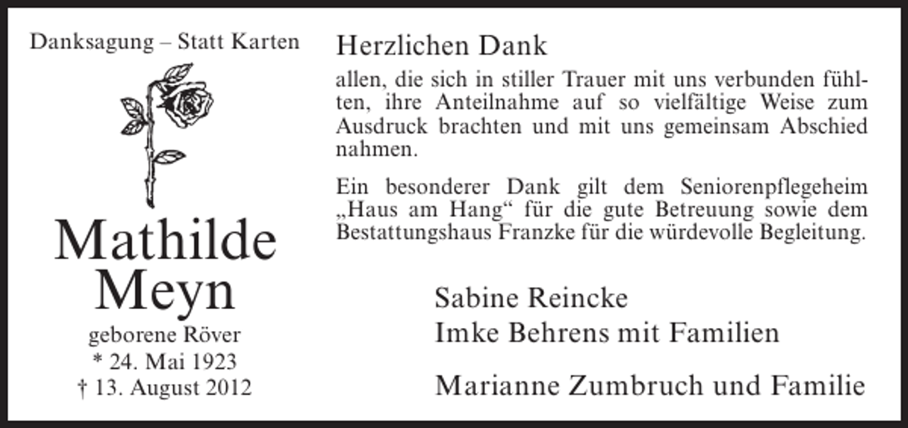 <p>Danksagung – Statt Karten</p><p>Herzlichen Dank<br />allen, die sich in stiller Trauer mit uns verbunden fühlten, ihre Anteilnahme auf so vielfältige Weise zum<br />Ausdruck brachten und mit uns gemeinsam Abschied<br />nahmen.</p><p>Mathilde<br />Meyn<br />geborene Röver<br />* 24. Mai 1923<br />† 13. August 2012</p><p>Ein besonderer Dank gilt dem Seniorenpflegeheim<br />„Haus am Hang“ für die gute Betreuung sowie dem<br />Bestattungshaus Franzke für die würdevolle Begleitung.</p><p>Sabine Reincke<br />Imke Behrens mit Familien<br />Marianne Zumbruch und Familie</p>