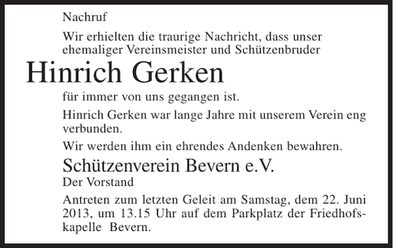 <p>Nachruf<br />Wir erhielten die traurige Nachricht, dass unser<br />ehemaliger Vereinsmeister und ­ chützenbruder<br />S</p><p>Hinrich Gerken</p><p>für immer von uns gegangen ist.<br />Hinrich Gerken war lange Jahre mit unserem Verein eng<br />verbunden.<br />Wir werden ihm ein ehrendes Andenken bewahren.</p><p>Schützenverein Bevern e.V.</p><p>Der Vorstand<br />Antreten zum letzten Geleit am Samstag, dem 22. Juni<br />2013, um 13.15 Uhr auf dem Parkplatz der Friedhofskapelle Bevern.</p>