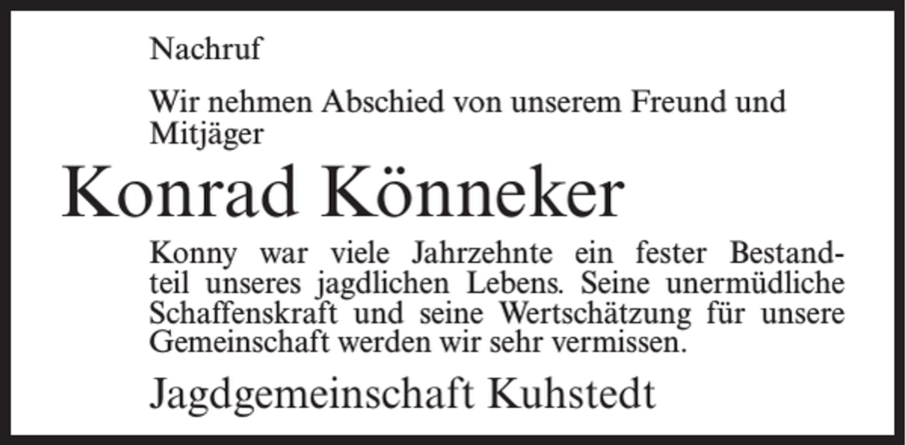 <p>Nachruf<br />Wir nehmen Abschied von unserem Freund und<br />Mitjäger</p><p>Konrad Könneker</p><p>Konny war viele Jahrzehnte ein fester Bestandteil unseres jagdlichen Lebens. Seine unermüdliche<br />Schaffenskraft und seine Wertschätzung für unsere<br />Gemeinschaft werden wir sehr vermissen.</p><p>Jagdgemeinschaft Kuhstedt</p>