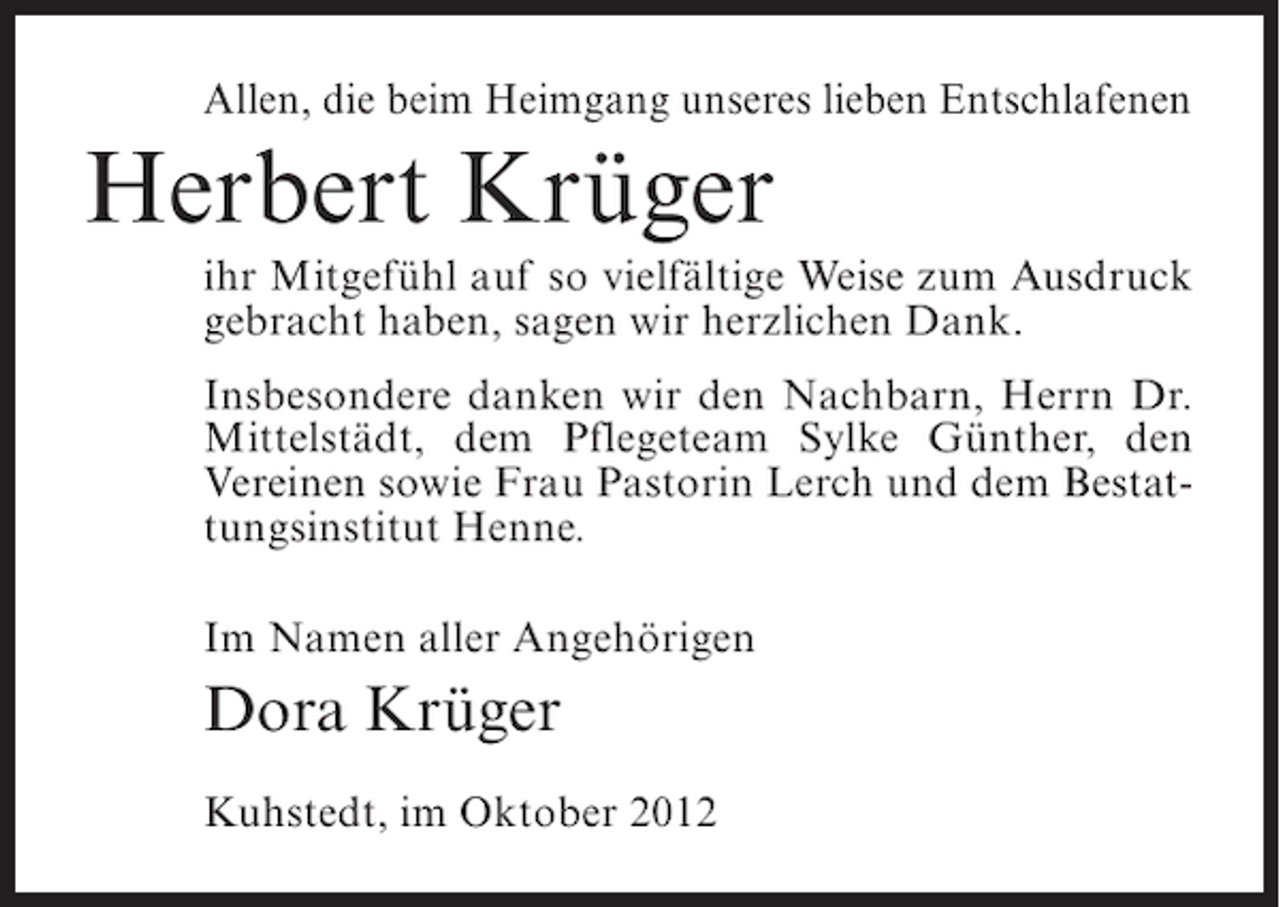 <p>Allen, die beim Heimgang unseres lieben Entschlafenen</p><p>Herbert Krüger<br />ihr Mitgefühl auf so vielfältige Weise zum Ausdruck<br />gebracht haben, sagen wir herzlichen Dank.<br />Insbesondere danken wir den Nachbarn, Herrn Dr.<br />Mittelstädt, dem Pflegeteam Sylke Günther, den<br />Vereinen sowie Frau Pastorin Lerch und dem Bestattungsinstitut Henne.<br />Im Namen aller Angehörigen</p><p>Dora Krüger<br />Kuhstedt, im Oktober 2012</p>