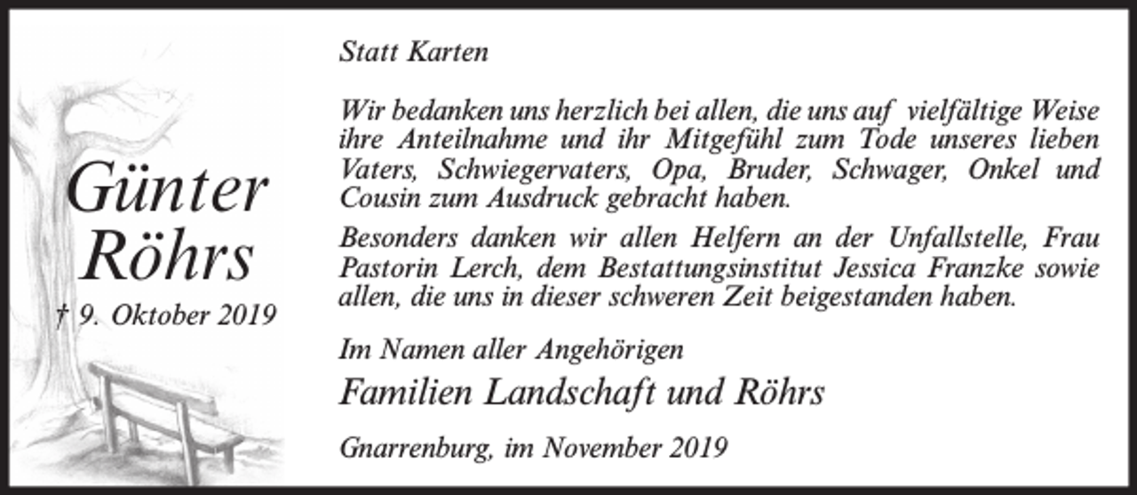 <p>Statt Karten</p><p>Günter<br />Röhrs<br />† 9. Oktober 2019</p><p>Wir bedanken uns herzlich bei allen, die uns auf vielfältige Weise<br />ihre Anteilnahme und ihr Mitgefühl zum Tode unseres lieben<br />Vaters, Schwiegervaters, Opa, Bruder, Schwager, Onkel und<br />Cousin zum Ausdruck gebracht haben.<br />Besonders danken wir allen Helfern an der Unfallstelle, Frau<br />Pastorin Lerch, dem Bestattungsinstitut Jessica Franzke sowie<br />allen, die uns in dieser schweren Zeit beigestanden haben.<br />Im Namen aller Angehörigen</p><p>Familien Landschaft und Röhrs<br />Gnarrenburg, im November 2019</p>