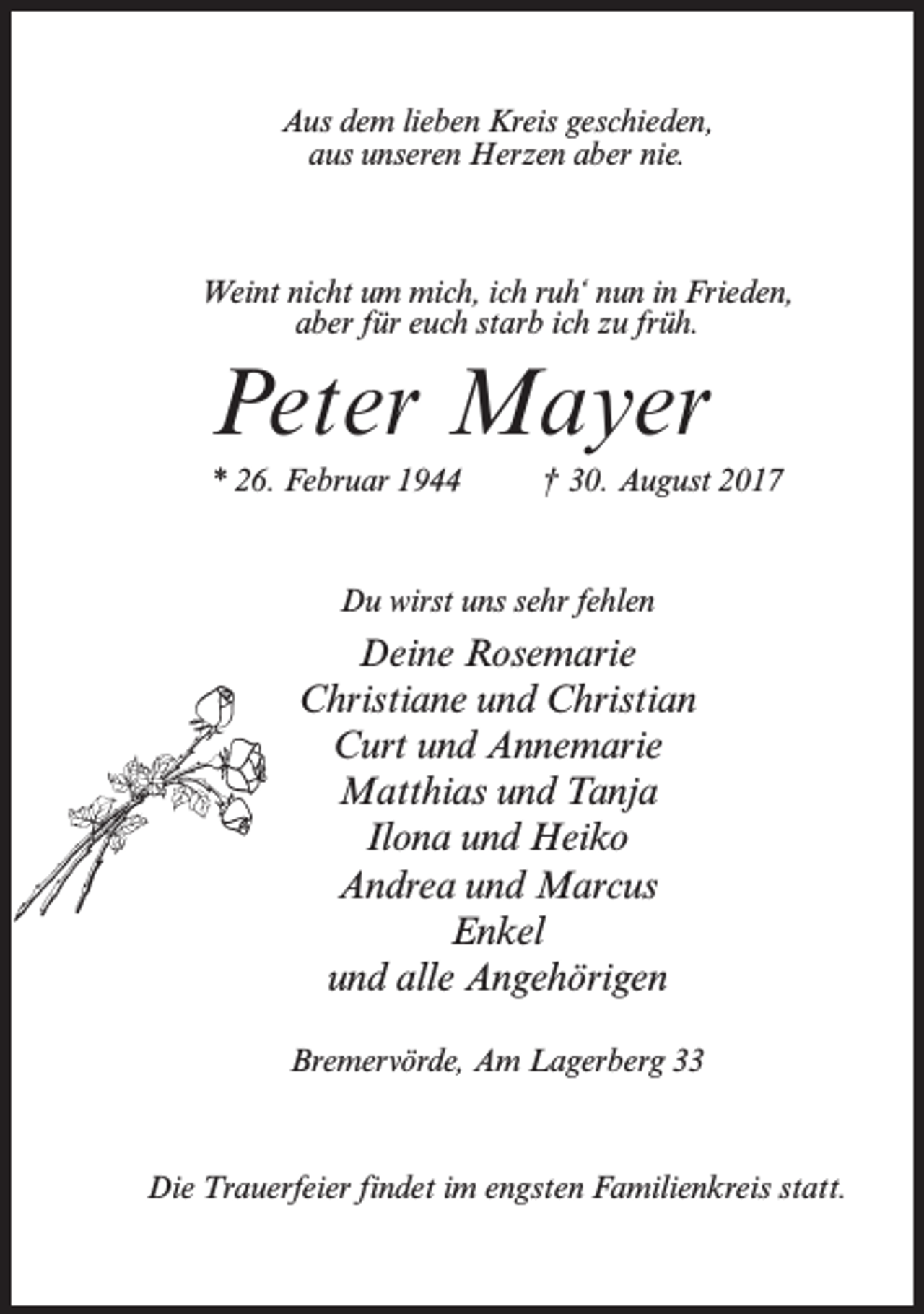 <p>Aus dem lieben Kreis geschieden,<br />aus unseren Herzen aber nie.</p><p>Weint nicht um mich, ich ruh‘ nun in Frieden,<br />aber für euch starb ich zu früh.</p><p>Peter Mayer<br />* 26. Februar 1944 † 30. August 2017</p><p>Du wirst uns sehr fehlen</p><p>Deine Rosemarie<br />Christiane und Christian<br />Curt und Annemarie<br />Matthias und Tanja<br />Ilona und Heiko<br />Andrea und Marcus<br />Enkel<br />und alle Angehörigen<br />Bremervörde, Am Lagerberg 33</p><p>Die Trauerfeier findet im engsten Familienkreis statt.</p>