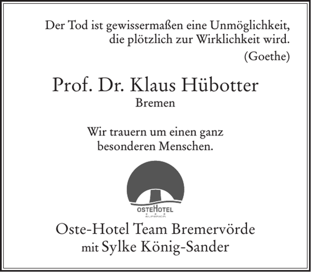 <p>Der Tod ist gewissermaßen eine Unmöglichkeit,<br />die plötzlich zur Wirklichkeit wird.<br />(Goethe)</p><p>Prof. Dr. Klaus Hübotter<br />Bremen</p><p>Wir trauern um einen ganz<br />besonderen Menschen.</p><p>Oste-Hotel Team Bremervörde<br />mit Sylke König-Sander</p>