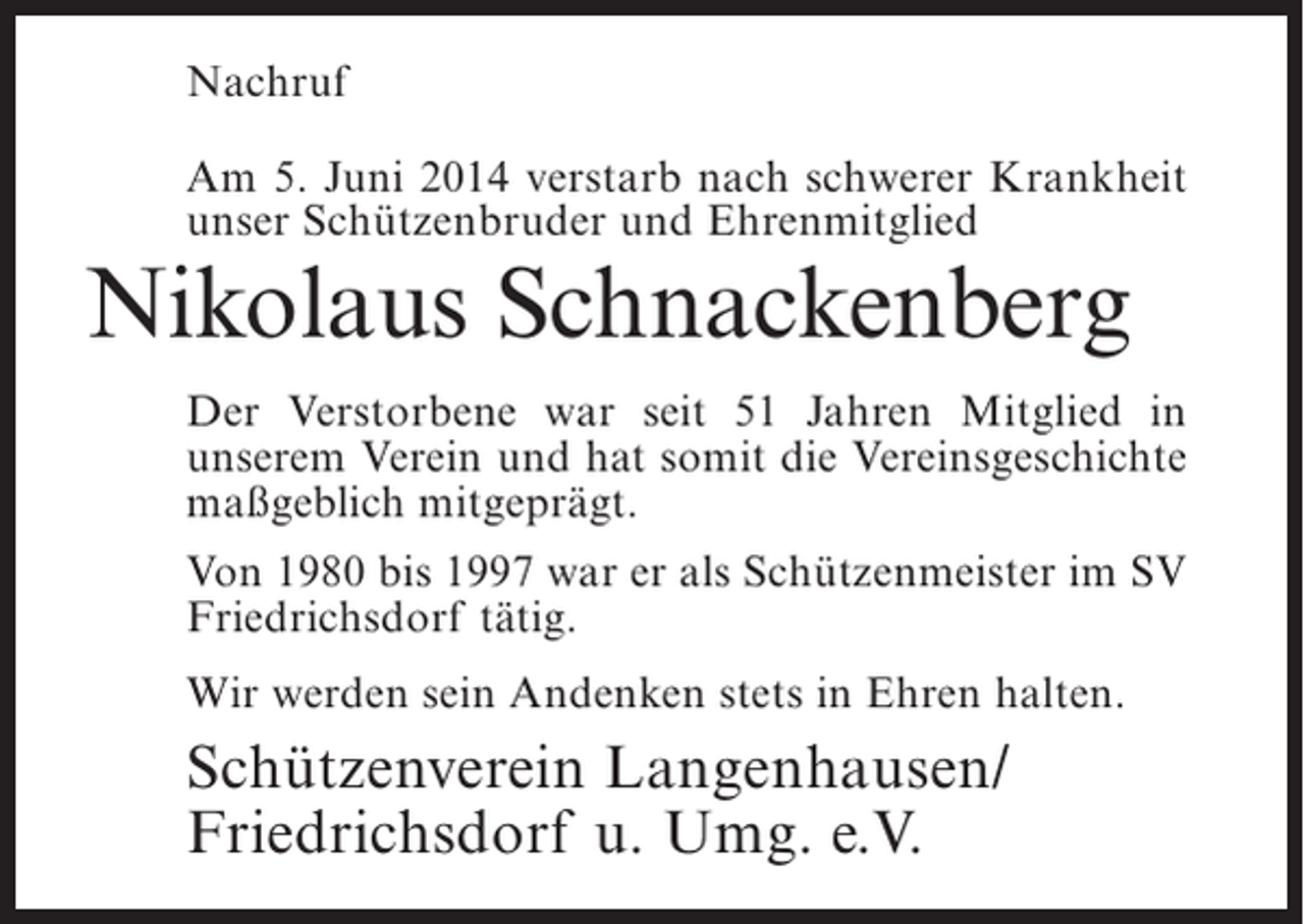 <p>Nachruf<br />Am 5. Juni 2014 verstarb nach schwerer Krankheit<br />unser Schützenbruder und Ehrenmitglied</p><p>Nikolaus Schnackenberg</p><p>Der Verstorbene war seit 51 Jahren Mitglied in<br />u<br />­ nserem Verein und hat somit die Vereinsgeschichte<br />maßgeblich mitgeprägt.<br />Von 1980 bis 1997 war er als Schützenmeister im SV<br />Friedrichsdorf tätig.<br />Wir werden sein Andenken ­ tets in Ehren halten.<br />s</p><p>Schützenverein Langenhausen/<br />Friedrichsdorf u. Umg. e.V.</p>