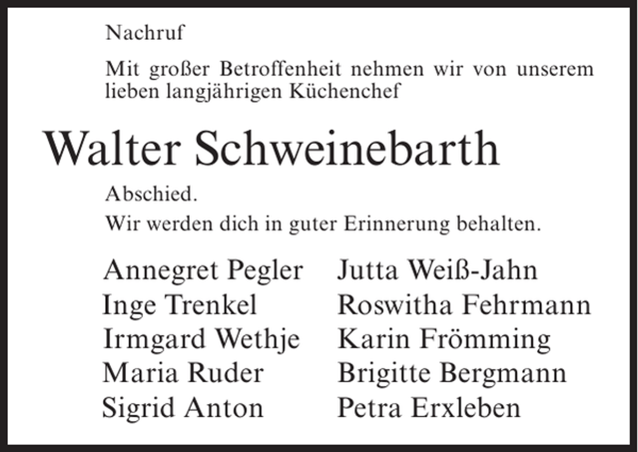 <p>Nachruf<br />Mit großer Betroffenheit nehmen wir von unserem<br />lieben langjährigen Küchenchef</p><p>Walter Schweinebarth<br />Abschied.<br />Wir werden dich in guter Erinnerung behalten.</p><p>Annegret Pegler<br />Inge Trenkel<br />Irmgard Wethje<br />Maria Ruder<br />Sigrid Anton</p><p>Jutta Weiß-Jahn<br />Roswitha Fehrmann<br />Karin Frömming<br />Brigitte Bergmann<br />Petra Erxleben</p>