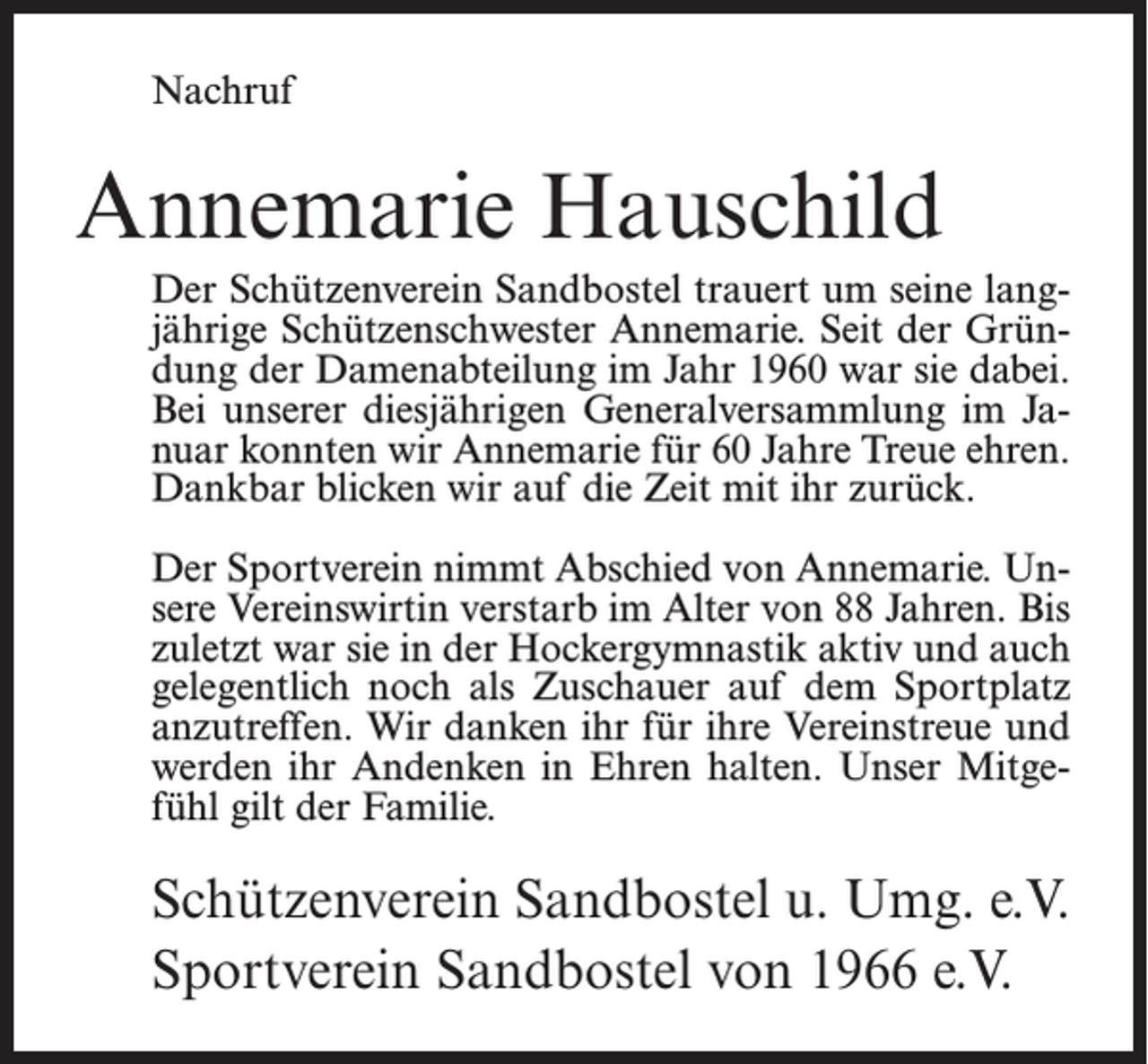 <p>Nachruf</p><p>Annemarie Hauschild<br />Der Schützenverein Sandbostel trauert um seine langjährige Schützenschwester Annemarie. Seit der Gründung der Damenabteilung im Jahr 1960 war sie dabei.<br />Bei unserer diesjährigen Generalversammlung im Januar konnten wir Annemarie für 60 Jahre Treue ehren.<br />Dankbar blicken wir auf die Zeit mit ihr zurück.<br />Der Sportverein nimmt Abschied von Annemarie. Unsere Vereinswirtin verstarb im Alter von 88 Jahren. Bis<br />zuletzt war sie in der Hockergymnastik aktiv und auch<br />gelegentlich noch als Zuschauer auf dem Sportplatz<br />anzutreffen. Wir danken ihr für ihre Vereinstreue und<br />werden ihr Andenken in Ehren halten. Unser Mitgefühl gilt der Familie.</p><p>Schützenverein Sandbostel u. Umg. e.V.<br />Sportverein Sandbostel von 1966 e.V.</p>