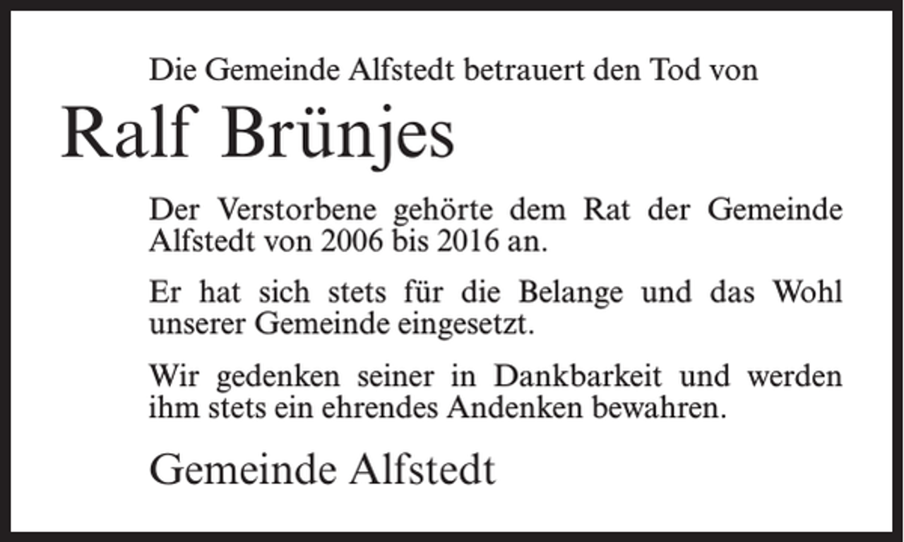 <p>Die Gemeinde Alfstedt betrauert den Tod von</p><p>Ralf Brünjes<br />Der Verstorbene gehörte dem Rat der Gemeinde<br />Alfstedt von 2006 bis 2016 an.<br />Er hat sich stets für die Belange und das Wohl<br />unserer Gemeinde eingesetzt.<br />Wir gedenken seiner in Dankbarkeit und werden<br />ihm stets ein ehrendes Andenken bewahren.</p><p>Gemeinde Alfstedt</p>