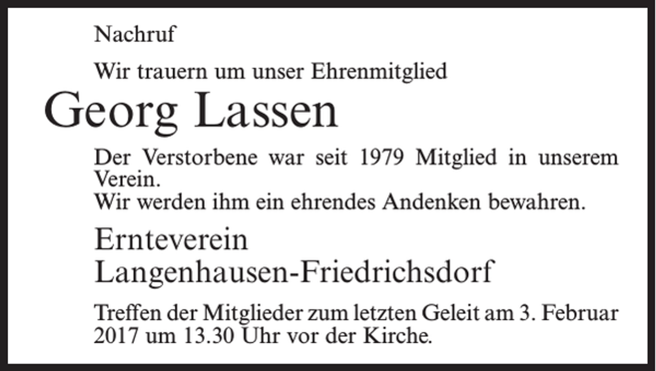 <p>Nachruf<br />Wir trauern um unser Ehrenmitglied</p><p>Georg Lassen</p><p>Der Verstorbene war seit 1979 Mitglied in unserem<br />Verein.<br />Wir werden ihm ein ehrendes Andenken bewahren.</p><p>Ernteverein<br />Langenhausen-Friedrichsdorf<br />Treffen der Mitglieder zum letzten Geleit am 3. ­Februar<br />2017 um 13.30 Uhr vor der Kirche.</p>