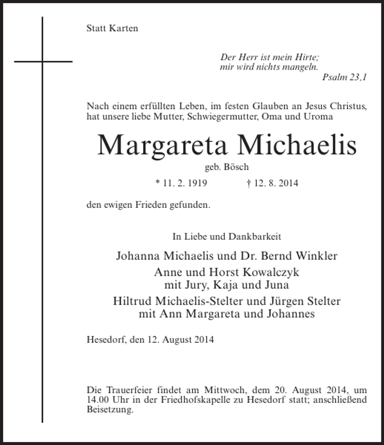 <p>Statt Karten<br />Der Herr ist mein Hirte;<br />mir wird nichts mangeln.</p><p>Psalm 23,1</p><p>Nach einem erfüllten Leben, im festen Glauben an Jesus Christus,<br />hat unsere liebe Mutter, Schwiegermutter, Oma und Uroma</p><p>Margareta Michaelis<br />geb. Bösch</p><p>* 11. 2. 1919 † 12. 8. 2014<br />den ewigen Frieden gefunden.<br />In Liebe und Dankbarkeit</p><p>Johanna Michaelis und Dr. Bernd Winkler<br />Anne und Horst Kowalczyk<br />mit Jury, Kaja und Juna<br />Hiltrud Michaelis-Stelter und Jürgen Stelter<br />mit Ann Margareta und Johannes<br />Hesedorf, den 12. August 2014</p><p>Die Trauerfeier findet am Mittwoch, dem 20. August 2014, um<br />14.00 Uhr in der Friedhofskapelle zu Hesedorf statt; anschließend<br />Beisetzung.</p>