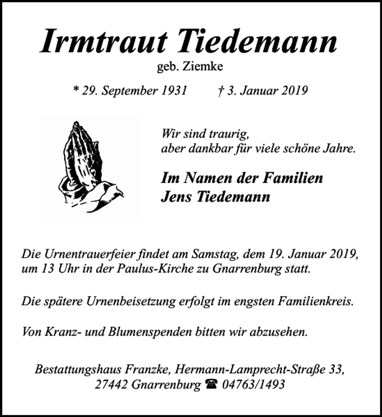 <p>Irmtraut Tiedemann<br />geb. Ziemke</p><p>* 29. September 1931</p><p>† 3. Januar 2019</p><p>Wir sind traurig,<br />aber dankbar für viele schöne Jahre.</p><p>Im Namen der Familien<br />Jens Tiedemann<br />Die Urnentrauerfeier findet am Samstag, dem 19. Januar 2019,<br />um 13 Uhr in der Paulus-Kirche zu Gnarrenburg statt.<br />Die spätere Urnenbeisetzung erfolgt im engsten Familienkreis.<br />Von Kranz- und Blumenspenden bitten wir abzusehen.<br />Bestattungshaus Franzke, Hermann-Lamprecht-Straße 33,<br />27442 Gnarrenburg ( 04763/1493</p>
