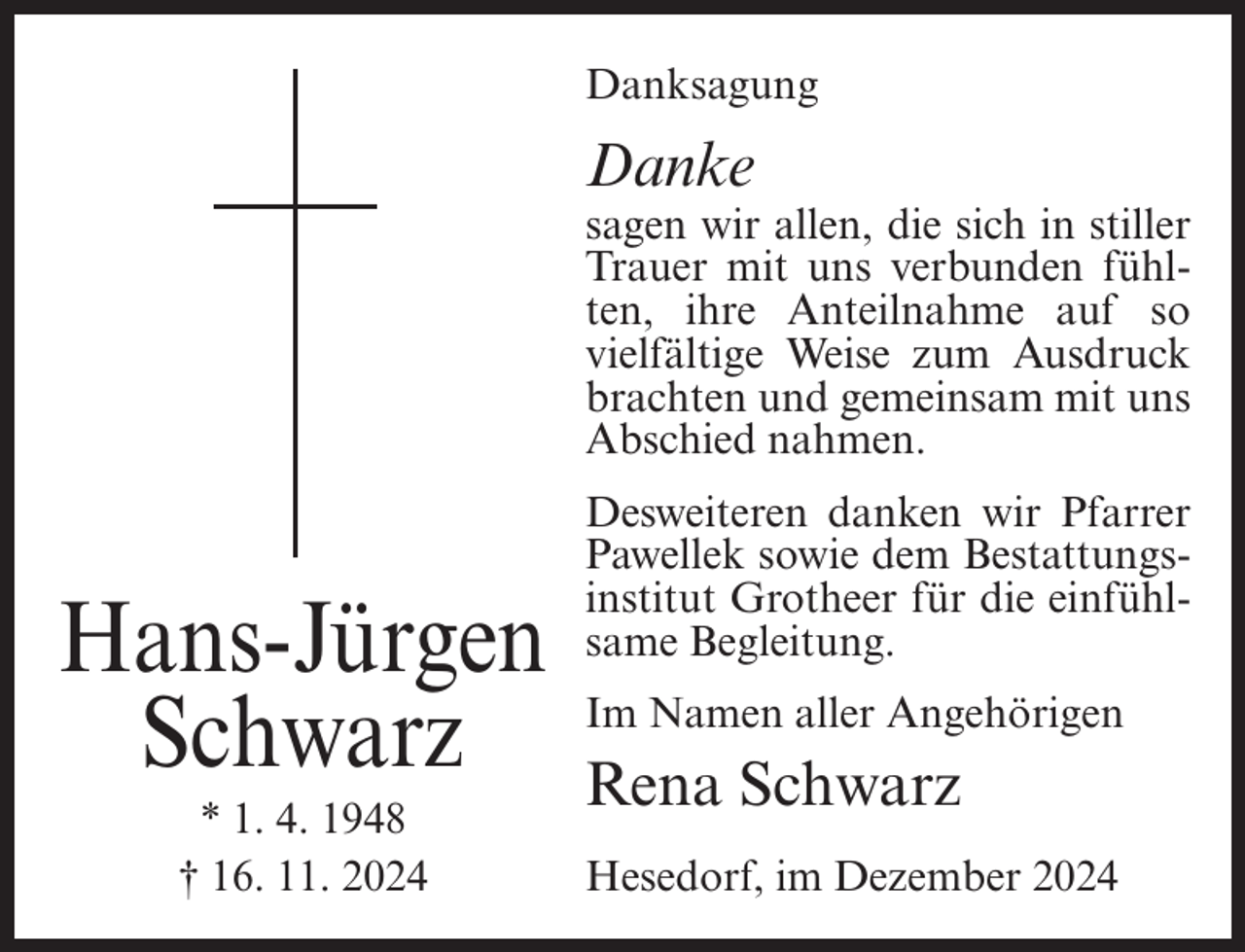 <p>Danksagung</p><p>Danke<br />sagen wir allen, die sich in stiller<br />Trauer mit uns verbunden fühlten, ihre Anteilnahme auf so<br />vielfältige Weise zum Ausdruck<br />brachten und gemeinsam mit uns<br />Abschied nahmen.</p><p>Hans-Jürgen<br />Schwarz<br />* 1. 4. 1948<br />† 16. 11. 2024</p><p>Desweiteren danken wir Pfarrer<br />Pawellek sowie dem Bestattungsinstitut Grotheer für die einfühlsame Begleitung.<br />Im Namen aller Angehörigen</p><p>Rena Schwarz<br />Hesedorf, im Dezember 2024</p>
