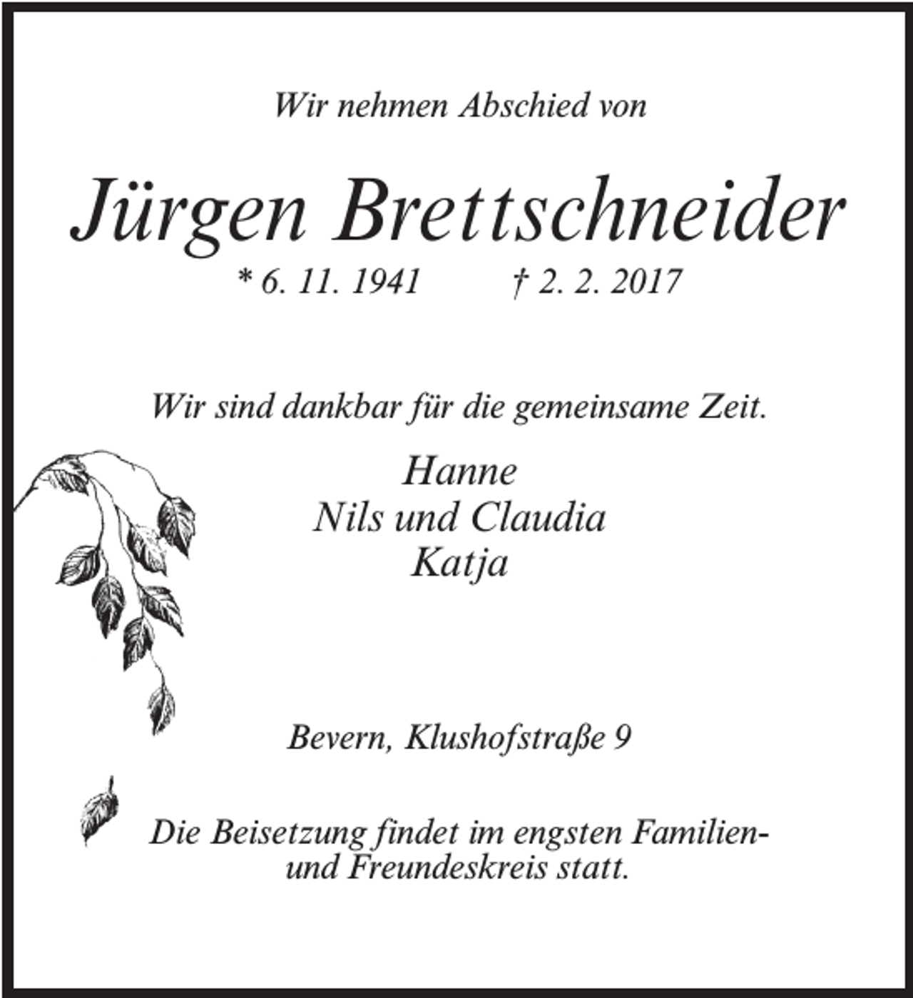 <p>Wir nehmen Abschied von</p><p>Jürgen Brettschneider<br />* 6. 11. 1941 † 2. 2. 2017</p><p>Wir sind dankbar für die gemeinsame Zeit.</p><p>Hanne<br />Nils und Claudia<br />Katja</p><p>Bevern, Klushofstraße 9<br />Die Beisetzung findet im engsten Familienund Freundeskreis statt.</p>