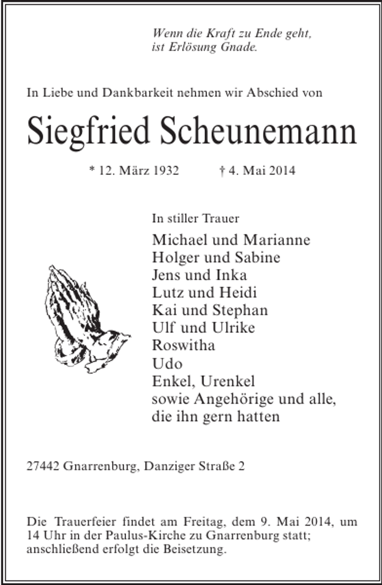 <p>Wenn die Kraft zu Ende geht,<br />ist Erlösung Gnade.<br />In Liebe und Dankbarkeit nehmen wir Abschied von</p><p>Siegfried Scheunemann<br />* 12. März 1932 † 4. Mai 2014<br />In stiller Trauer</p><p>Michael und Marianne<br />Holger und Sabine<br />Jens und Inka<br />Lutz und Heidi<br />Kai und Stephan<br />Ulf und Ulrike<br />Roswitha<br />Udo<br />Enkel, Urenkel<br />sowie Angehörige und alle,<br />die ihn gern hatten<br />27442 Gnarrenburg, Danziger Straße 2</p><p>Die Trauerfeier findet am Freitag, dem 9. Mai 2014, um<br />14 Uhr in der Paulus-Kirche zu Gnarrenburg statt;<br />anschließend erfolgt die Beisetzung.</p>