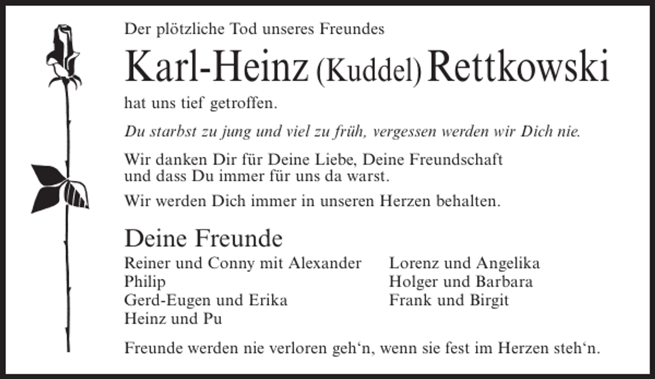 <p>Der plötzliche Tod unseres Freundes</p><p>Karl-Heinz (Kuddel) Rettkowski<br />hat uns tief getroffen.<br />Du starbst zu jung und viel zu früh, vergessen werden wir Dich nie.<br />Wir danken Dir für Deine Liebe, Deine Freundschaft<br />und dass Du immer für uns da warst.<br />Wir werden Dich immer in unseren Herzen behalten.</p><p>Deine Freunde<br />Reiner und Conny mit Alexander<br />Philip<br />Gerd-Eugen und Erika<br />Heinz und Pu</p><p>Lorenz und Angelika<br />Holger und Barbara<br />Frank und Birgit</p><p>Freunde werden nie verloren geh‘n, wenn sie fest im Herzen steh‘n.</p>