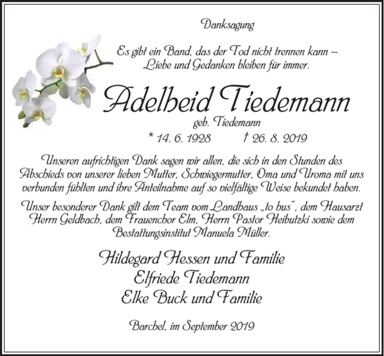 <p>Danksagung<br />Es gibt ein Band, das der Tod nicht trennen kann –<br />Liebe und Gedanken bleiben für immer.</p><p>Adelheid Tiedemann<br />geb. Tiedemann<br />* 14. 6. 1928 † 26. 8. 2019</p><p>Unseren aufrichtigen Dank sagen wir allen, die sich in den Stunden des<br />Abschieds von unserer lieben Mutter, Schwiegermutter, Oma und Uroma mit uns<br />verbunden fühlten und ihre Anteilnahme auf so vielfältige Weise bekundet haben.<br />Unser besonderer Dank gilt dem Team vom Landhaus „to hus“, dem Hausarzt<br />Herrn Geldbach, dem Frauenchor Elm, Herrn Pastor Heibutzki sowie dem<br />Bestattungsinstitut Manuela Müller.</p><p>Hildegard Hessen und Familie<br />Elfriede Tiedemann<br />Elke Buck und Familie<br />Barchel, im September 2019</p>