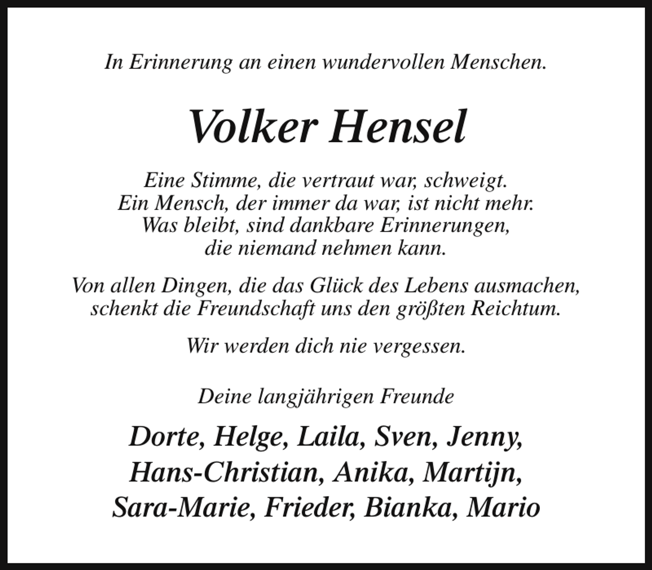 <p>In Erinnerung an einen wundervollen Menschen.</p><p>Volker Hensel<br />Eine Stimme, die vertraut war, schweigt.<br />Ein Mensch, der immer da war, ist nicht mehr.<br />Was bleibt, sind dankbare Erinnerungen,<br />die niemand nehmen kann.<br />Von allen Dingen, die das Glück des Lebens ausmachen,<br />schenkt die Freundschaft uns den größten Reichtum.<br />Wir werden dich nie vergessen.<br />Deine langjährigen Freunde</p><p>Dorte, Helge, Laila, Sven, Jenny,<br />Hans-Christian, Anika, Martijn,<br />Sara-Marie, Frieder, Bianka, Mario</p>