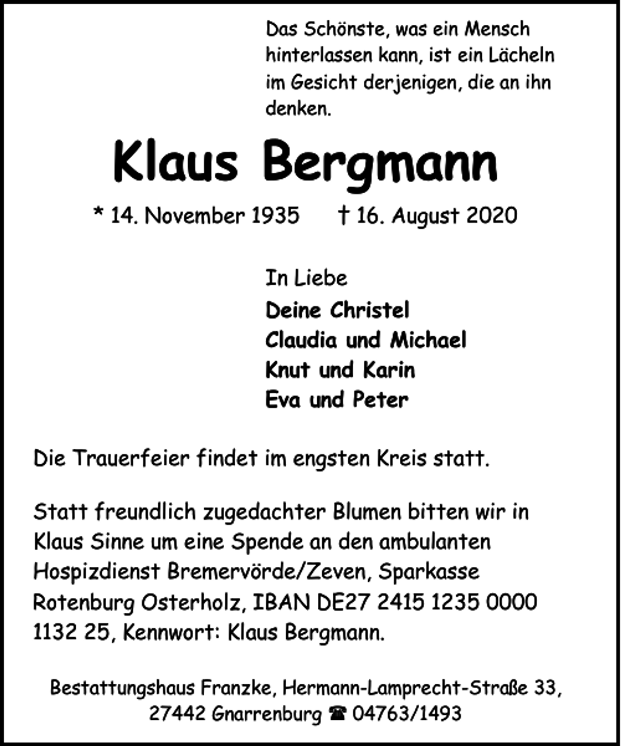 <p>Das Schönste, was ein Mensch<br />hinterlassen kann, ist ein Lächeln<br />im Gesicht derjenigen, die an ihn<br />denken.</p><p>Klaus Bergmann<br />* 14. November 1935</p><p>† 16. August 2020</p><p>In Liebe<br />Deine Christel<br />Claudia und Michael<br />Knut und Karin<br />Eva und Peter<br />Die Trauerfeier findet im engsten Kreis statt.<br />Statt freundlich zugedachter Blumen bitten wir in<br />Klaus Sinne um eine Spende an den ambulanten<br />Hospizdienst Bremervörde/Zeven, Sparkasse<br />Rotenburg Osterholz, IBAN DE27 2415 1235 0000<br />1135, Kennwort: Klaus Bergmann.<br />Bestattungshaus Franzke, Hermann-Lamprecht-Straße 33,<br />27442 Gnarrenburg ( 04763/1493</p>