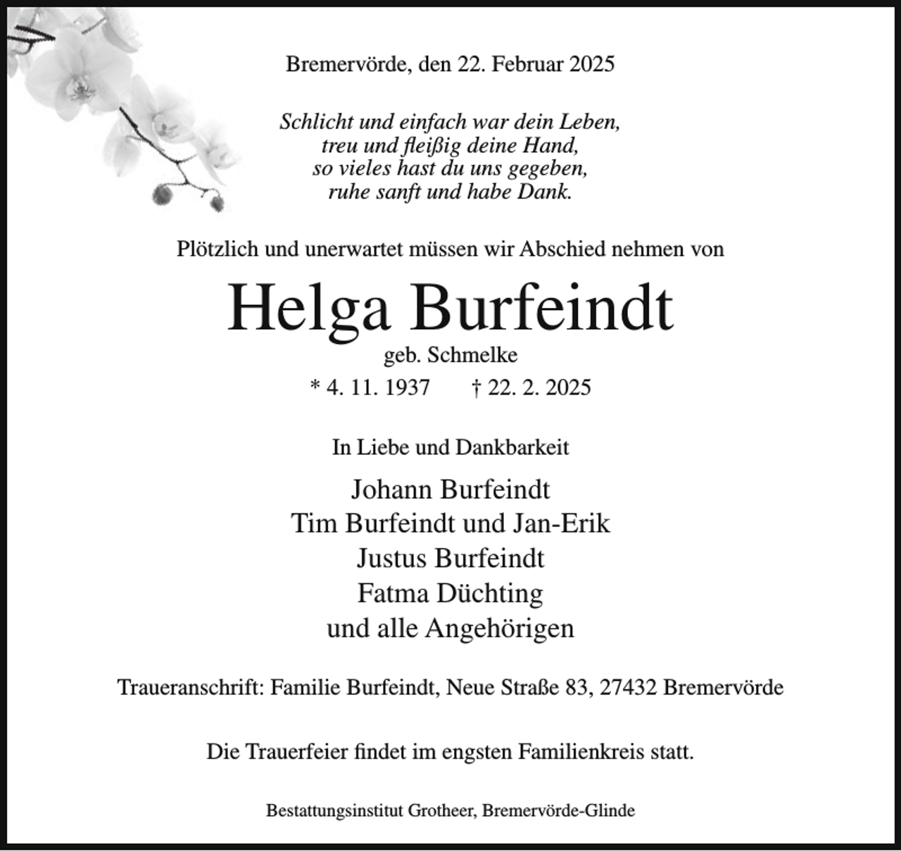 <p>Bremervörde, den 22. Februar 2025<br />Schlicht und einfach war dein Leben,<br />treu und fleißig deine Hand,<br />so vieles hast du uns gegeben,<br />ruhe sanft und habe Dank.<br />Plötzlich und unerwartet müssen wir Abschied nehmen von</p><p>Helga Burfeindt<br />geb. Schmelke<br />* 4. 11. 1937<br />† 22. 2. 2025<br />In Liebe und Dankbarkeit</p><p>Johann Burfeindt<br />Tim Burfeindt und Jan-Erik<br />Justus Burfeindt<br />Fatma Düchting<br />und alle Angehörigen<br />Traueranschrift: Familie Burfeindt, Neue Straße 83, 27432 Bremervörde<br />Die Trauerfeier findet im engsten Familienkreis statt.<br />Bestattungsinstitut Grotheer, Bremervörde-Glinde</p>