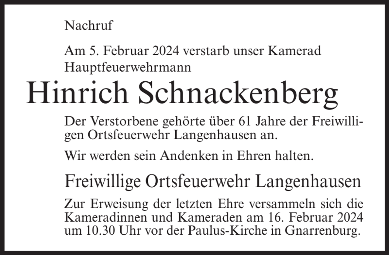 <p>Nachruf<br />Am 5. Februar 2024 verstarb unser Kamerad<br />Hauptfeuerwehrmann</p><p>Hinrich Schnackenberg<br />Der Verstorbene gehörte über 61 Jahre der Freiwilligen Ortsfeuerwehr Langenhausen an.<br />Wir werden sein Andenken in Ehren halten.</p><p>Freiwillige Ortsfeuerwehr Langenhausen<br />Zur Erweisung der letzten Ehre versammeln sich die<br />Kameradinnen und Kameraden am 16. Februar 2024<br />um 10.30 Uhr vor der Paulus-Kirche in Gnarrenburg.</p>