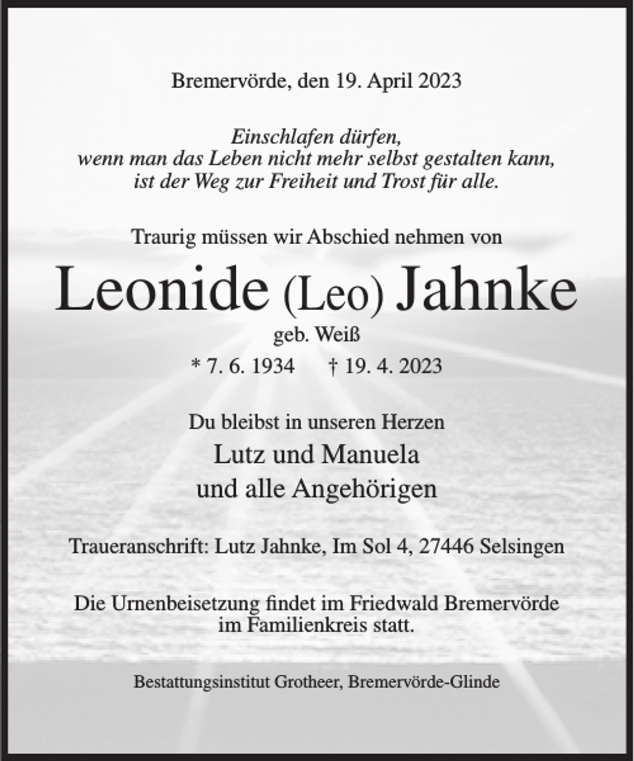<p>Bremervörde, den 19. April 2023<br />Einschlafen dürfen,<br />wenn man das Leben nicht mehr selbst gestalten kann,<br />ist der Weg zur Freiheit und Trost für alle.<br />Traurig müssen wir Abschied nehmen von</p><p>Leonide (Leo) Jahnke<br />geb. Weiß<br />* 7. 6. 1934<br />† 19. 4. 2023</p><p>Du bleibst in unseren Herzen</p><p>Lutz und Manuela<br />und alle Angehörigen<br />Traueranschrift: Lutz Jahnke, Im Sol 4, 27446 Selsingen<br />Die Urnenbeisetzung findet im Friedwald Bremervörde<br />im Familienkreis statt.<br />Bestattungsinstitut Grotheer, Bremervörde-Glinde</p>
