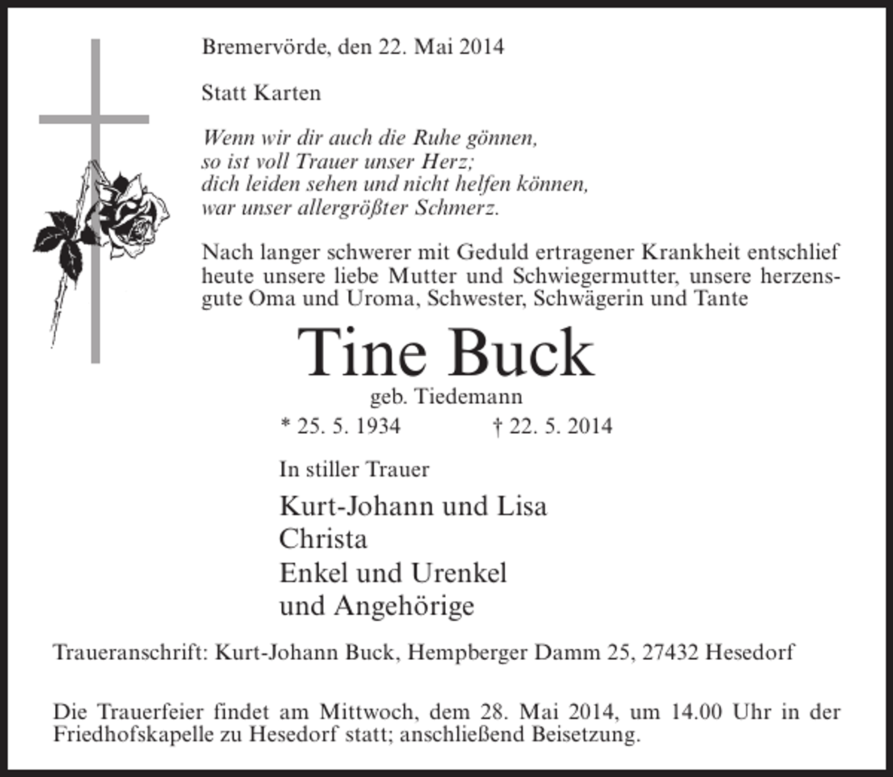 <p>Bremervörde, den 22. Mai 2014<br />Statt Karten<br />Wenn wir dir auch die Ruhe gönnen,<br />so ist voll Trauer unser Herz;<br />dich leiden sehen und nicht helfen können,<br />war unser allergrößter Schmerz.<br />Nach langer schwerer mit Geduld ertragener Krankheit entschlief<br />heute unsere liebe Mutter und Schwiegermutter, unsere herzensgute Oma und Uroma, Schwester, Schwägerin und Tante</p><p>Tine Buck</p><p>geb. Tiedemann<br />* 25. 5. 1934 † 22. 5. 2014<br />In stiller Trauer</p><p>Kurt-Johann und Lisa<br />Christa<br />Enkel und Urenkel<br />und Angehörige<br />Traueranschrift: Kurt-Johann Buck, Hempberger Damm 25, 27432 Hesedorf<br />Die Trauerfeier findet am Mittwoch, dem 28. Mai 2014, um 14.00 Uhr in der<br />Friedhofskapelle zu Hesedorf statt; anschließend Beisetzung.</p>
