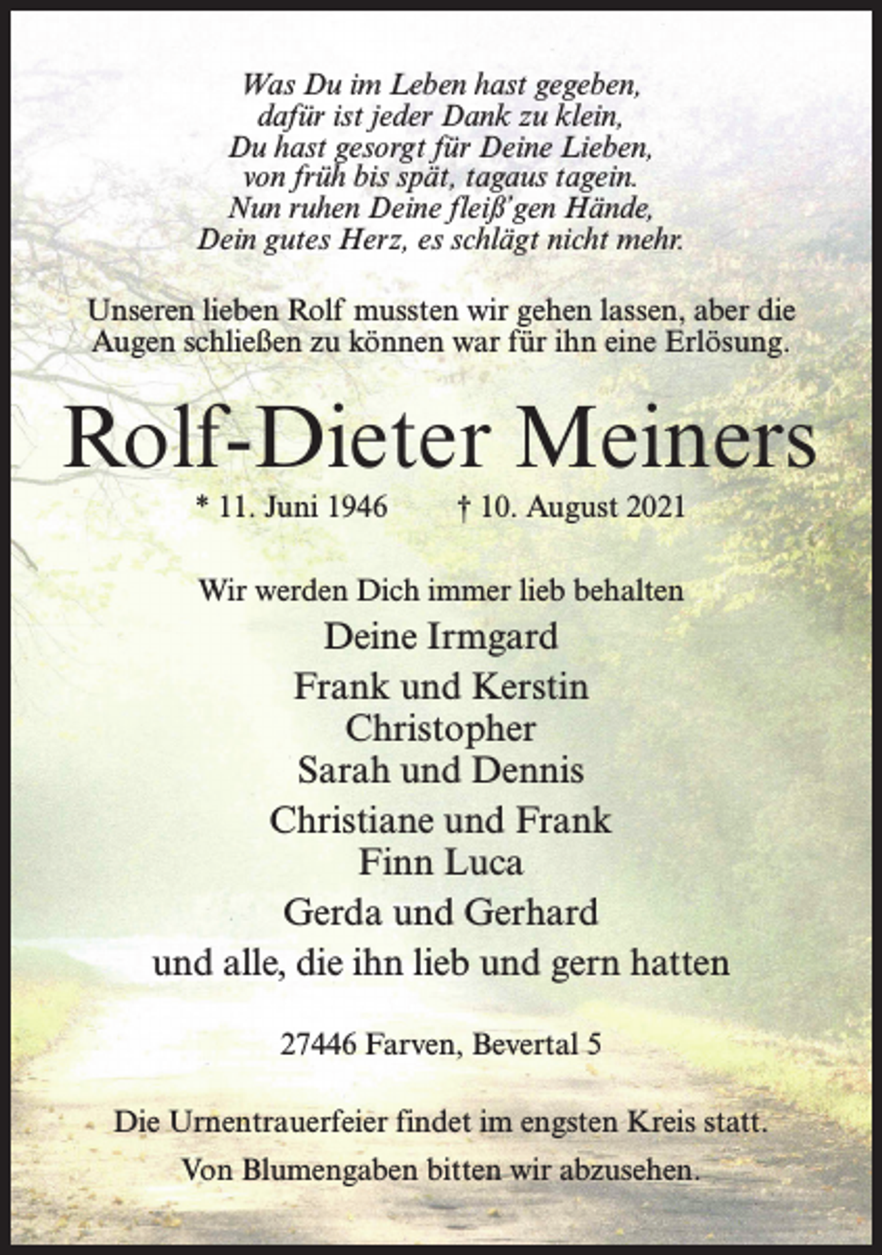 <p>Was Du im Leben hast gegeben,<br />dafür ist jeder Dank zu klein,<br />Du hast gesorgt für Deine Lieben,<br />von früh bis spät, tagaus tagein.<br />Nun ruhen Deine fleiß’gen Hände,<br />Dein gutes Herz, es schlägt nicht mehr.<br />Unseren lieben Rolf mussten wir gehen lassen, aber die<br />Augen schließen zu können war für ihn eine Erlösung.</p><p>Rolf-Dieter Meiners<br />* 11. Juni 1946</p><p>† 10. August 2021</p><p>Wir werden Dich immer lieb behalten</p><p>Deine Irmgard<br />Frank und Kerstin<br />Christopher<br />Sarah und Dennis<br />Christiane und Frank<br />Finn Luca<br />Gerda und Gerhard<br />und alle, die ihn lieb und gern hatten<br />27446 Farven, Bevertal 5<br />Die Urnentrauerfeier findet im engsten Kreis statt.<br />Von Blumengaben bitten wir abzusehen.</p>