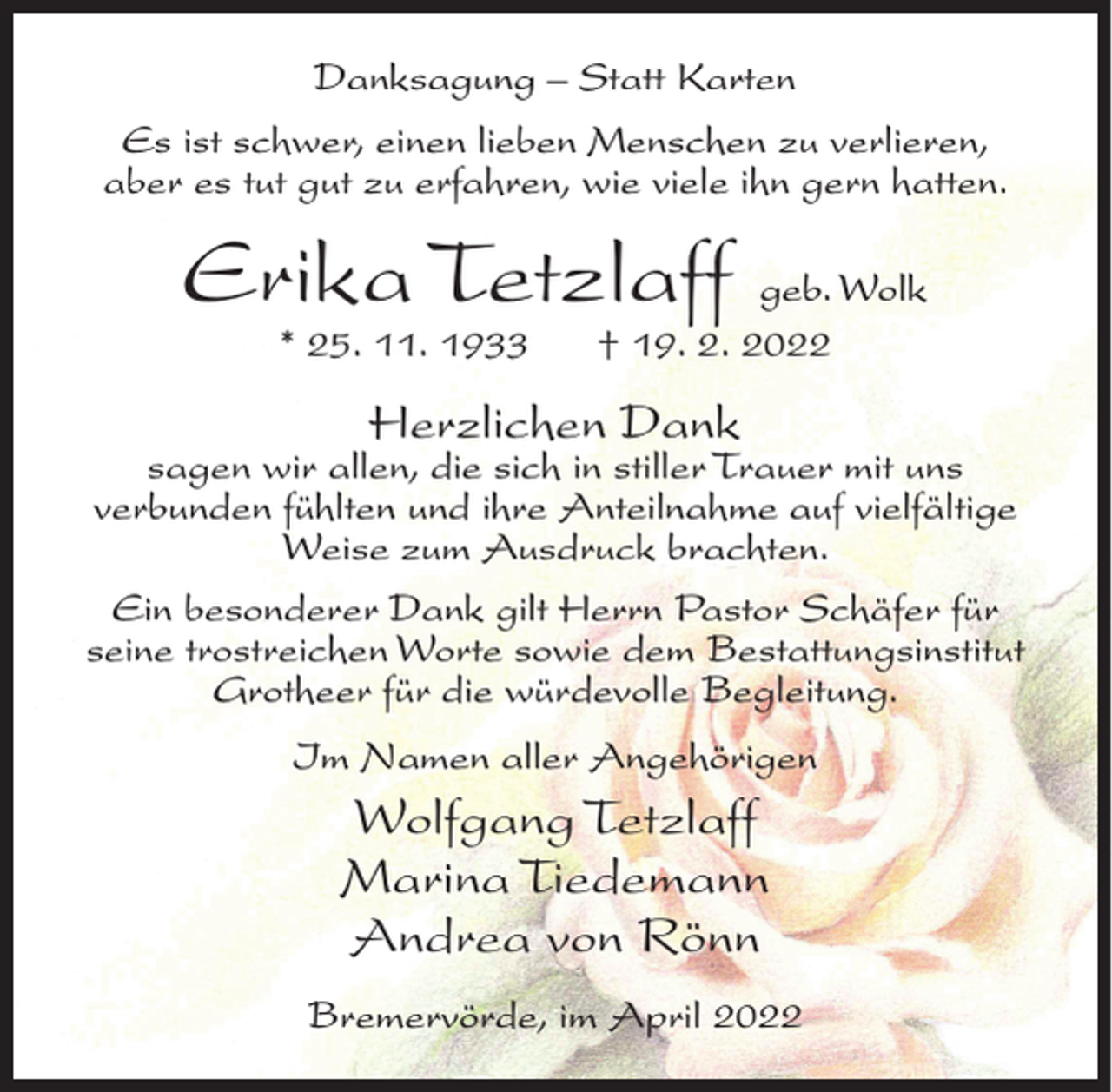 <p>Danksagung – Statt Karten<br />Es ist schwer, einen lieben Menschen zu verlieren,<br />aber es tut gut zu erfahren, wie viele ihn gern hatten.</p><p>Erika Tetzlaff geb. Wolk<br />* 25. 11. 1933</p><p>† 19. 2. 2022</p><p>Herzlichen Dank</p><p>sagen wir allen, die sich in stiller Trauer mit uns<br />verbunden fühlten und ihre Anteilnahme auf vielfältige<br />Weise zum Ausdruck brachten.<br />Ein besonderer Dank gilt Herrn Pastor Schäfer für<br />seine trostreichen Worte sowie dem Bestattungsinstitut<br />Grotheer für die würdevolle Begleitung.<br />Im Namen aller Angehörigen</p><p>Wolfgang Tetzlaff<br />Marina Tiedemann<br />Andrea von Rönn<br />Bremervörde, im April 2022</p>