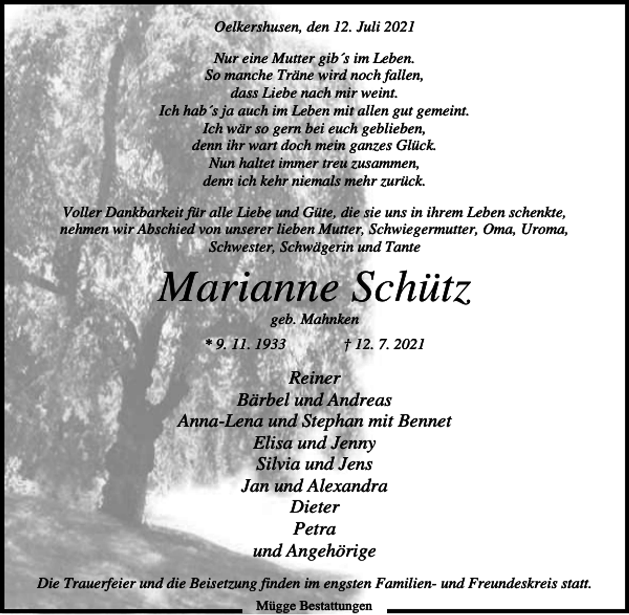 <p>Oelkershusen, den 12. Juli 2021<br />Nur eine Mutter gib´s im Leben.<br />So manche Träne wird noch fallen,<br />dass Liebe nach mir weint.<br />Ich hab´s ja auch im Leben mit allen gut gemeint.<br />Ich wär so gern bei euch geblieben,<br />denn ihr wart doch mein ganzes Glück.<br />Nun haltet immer treu zusammen,<br />denn ich kehr niemals mehr zurück.<br />Voller Dankbarkeit für alle Liebe und Güte, die sie uns in ihrem Leben schenkte,<br />nehmen wir Abschied von unserer lieben Mutter, Schwiegermutter, Oma, Uroma,<br />Schwester, Schwägerin und Tante</p><p>Marianne Schütz<br />geb. Mahnken<br />* 9. 11. 1933</p><p>† 12. 7. 2021</p><p>Reiner<br />Bärbel und Andreas<br />Anna-Lena und Stephan mit Bennet<br />Elisa und Jenny<br />Silvia und Jens<br />Jan und Alexandra<br />Dieter<br />Petra<br />und Angehörige<br />Die Trauerfeier und die Beisetzung finden im engsten Familien- und Freundeskreis statt.<br />Mügge Bestattungen</p>
