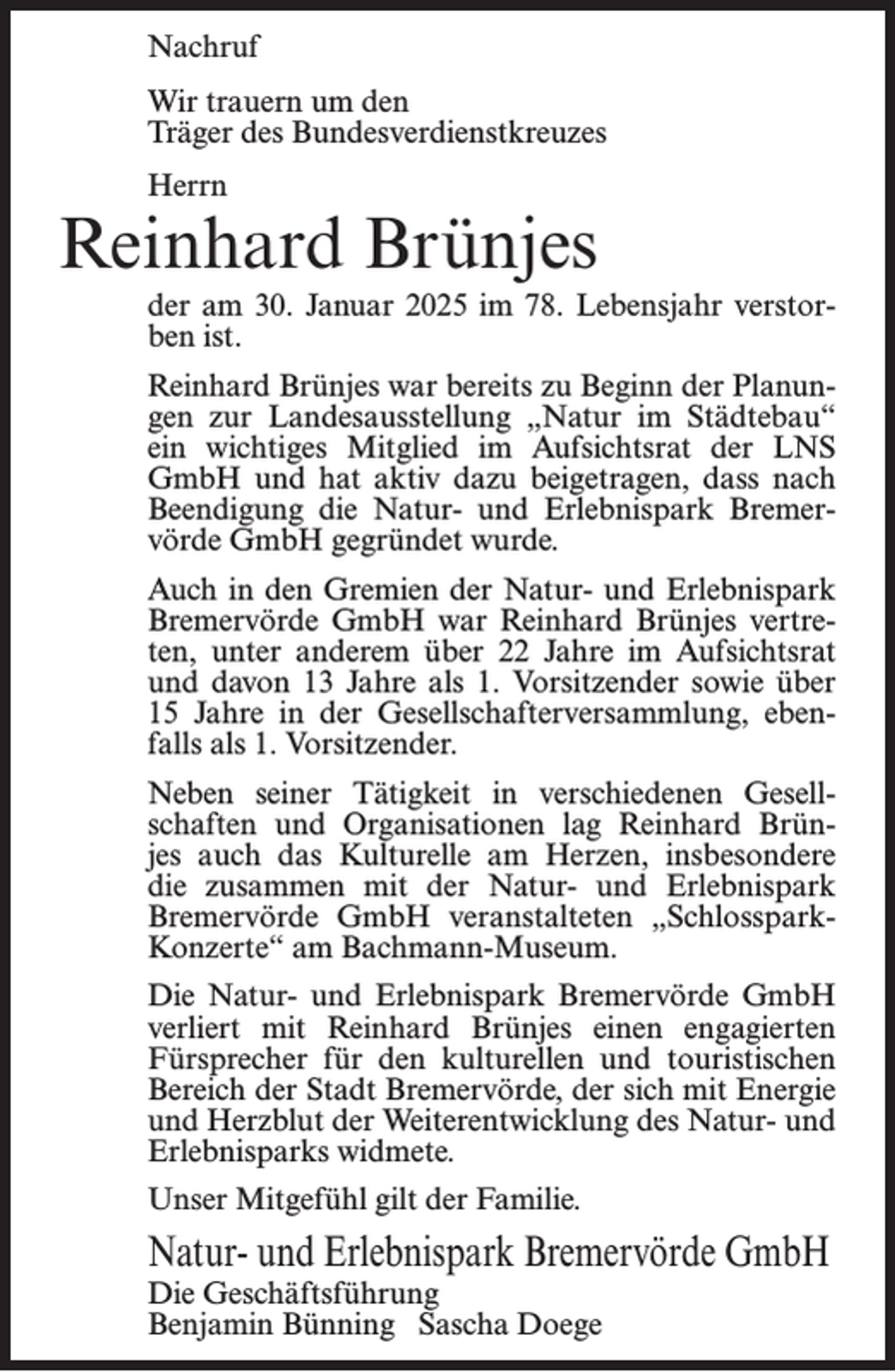 <p>Nachruf<br />Wir trauern um den<br />Träger des Bundesverdienstkreuzes<br />Herrn</p><p>Reinhard Brünjes<br />der am 30. Januar 2025 im 78. Lebensjahr verstorben ist.<br />Reinhard Brünjes war bereits zu Beginn der Planungen zur Landesausstellung „Natur im Städtebau“<br />ein wichtiges Mitglied im Aufsichtsrat der LNS<br />GmbH und hat aktiv dazu beigetragen, dass nach<br />Beendigung die Natur- und Erlebnispark Bremervörde GmbH gegründet wurde.<br />Auch in den Gremien der Natur- und Erlebnispark<br />Bremervörde GmbH war Reinhard Brünjes vertreten, unter anderem über 22 Jahre im Aufsichtsrat<br />und davon 13 Jahre als 1. Vorsitzender sowie über<br />15 Jahre in der Gesellschafterversammlung, ebenfalls als 1. Vorsitzender.<br />Neben seiner Tätigkeit in verschiedenen Gesellschaften und Organisationen lag Reinhard Brünjes auch das Kulturelle am Herzen, insbesondere<br />die zusammen mit der Natur- und Erlebnispark<br />Bremervörde GmbH veranstalteten „SchlossparkKonzerte“ am Bachmann-Museum.<br />Die Natur- und Erlebnispark Bremervörde GmbH<br />verliert mit Reinhard Brünjes einen engagierten<br />Fürsprecher für den kulturellen und touristischen<br />Bereich der Stadt Bremervörde, der sich mit Energie<br />und Herzblut der Weiterentwicklung des Natur- und<br />Erlebnisparks widmete.<br />Unser Mitgefühl gilt der Familie.</p><p>Natur- und Erlebnispark Bremervörde GmbH<br />Die Geschäftsführung<br />Benjamin Bünning Sascha Doege</p>