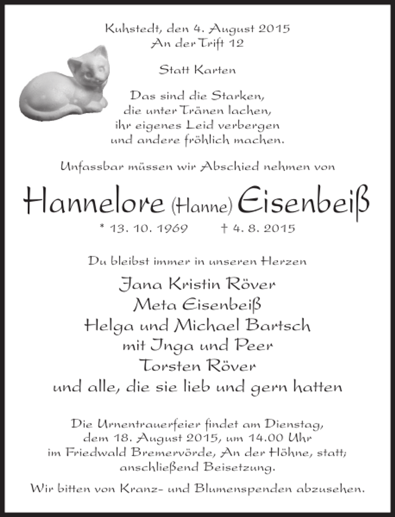 <p>Kuhstedt, den 4. August 2015<br />An der Trift 12<br />Statt Karten<br />Das sind die Starken,<br />die unter Tränen lachen,<br />ihr eigenes Leid verbergen<br />und andere fröhlich machen.<br />Unfassbar müssen wir Abschied nehmen von</p><p>Hannelore (Hanne) Eisenbeiß<br />* 13. 10. 1969</p><p>† 4. 8. 2015</p><p>Du bleibst immer in unseren Herzen</p><p>Jana Kristin Röver<br />Meta Eisenbeiß<br />Helga und Michael Bartsch<br />mit Inga und Peer<br />Torsten Röver<br />und alle, die sie lieb und gern hatten<br />Die Urnentrauerfeier ﬁndet am Dienstag,<br />dem 18. August 2015, um 14.00 Uhr<br />im Friedwald Bremervörde, An der Höhne, statt;<br />anschließend Beisetzung.<br />Wir bitten von Kranz- und Blumenspenden abzusehen.</p>