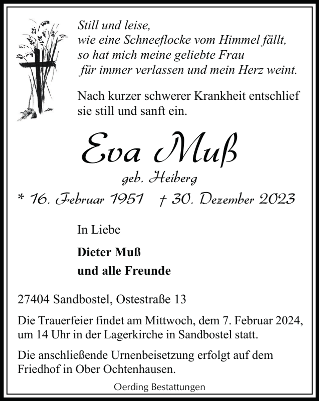 <p>Still und leise,<br />wie eine Schneeflocke vom Himmel fällt,<br />so hat mich meine geliebte Frau<br />für immer verlassen und mein Herz weint.<br />Nach kurzer schwerer Krankheit entschlief<br />sie still und sanft ein.</p><p>Eva Muß</p><p>geb. Heiberg<br />* 16. Februar 1951 † 30. Dezember 2023<br />In Liebe<br />Dieter Muß<br />und alle Freunde<br />27404 Sandbostel, Ostestraße 13<br />Die Trauerfeier findet am Mittwoch, dem 7. Februar 2024,<br />um 14 Uhr in der Lagerkirche in Sandbostel statt.<br />Die anschließende Urnenbeisetzung erfolgt auf dem<br />Friedhof in Ober Ochtenhausen.<br />Oerding Bestattungen</p>