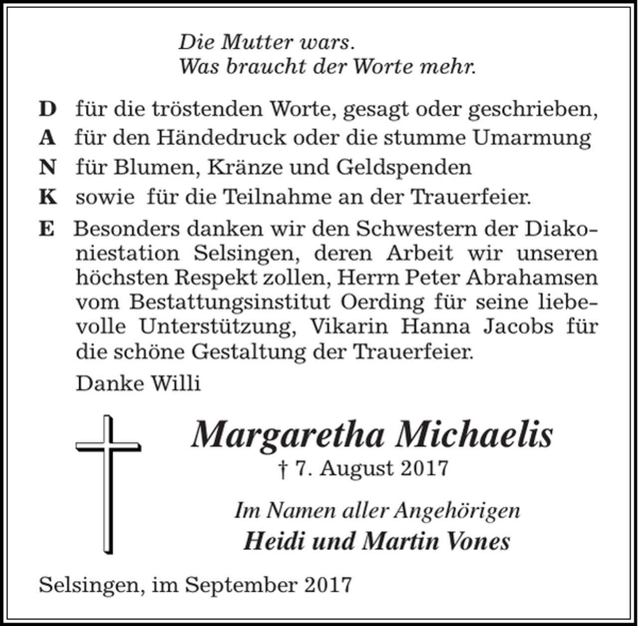 <p>Die Mutter wars.<br />Was braucht der Worte mehr.<br />D<br />A<br />N<br />K<br />E</p><p>für die tröstenden Worte, gesagt oder geschrieben,<br />für den Händedruck oder die stumme Umarmung<br />für Blumen, Kränze und Geldspenden<br />sowie für die Teilnahme an der Trauerfeier.<br />Besonders danken wir den Schwestern der Diakoniestation Selsingen, deren Arbeit wir unseren<br />höchsten Respekt zollen, Herrn Peter Abrahamsen<br />vom Bestattungsinstitut Oerding für seine liebevolle Unterstützung, Vikarin Hanna Jacobs für<br />die schöne Gestaltung der Trauerfeier.<br />Danke Willi</p><p>Margaretha Michaelis<br />† 7. August 2017</p><p>Im Namen aller Angehörigen</p><p>Heidi und Martin Vones<br />Selsingen, im September 2017</p>