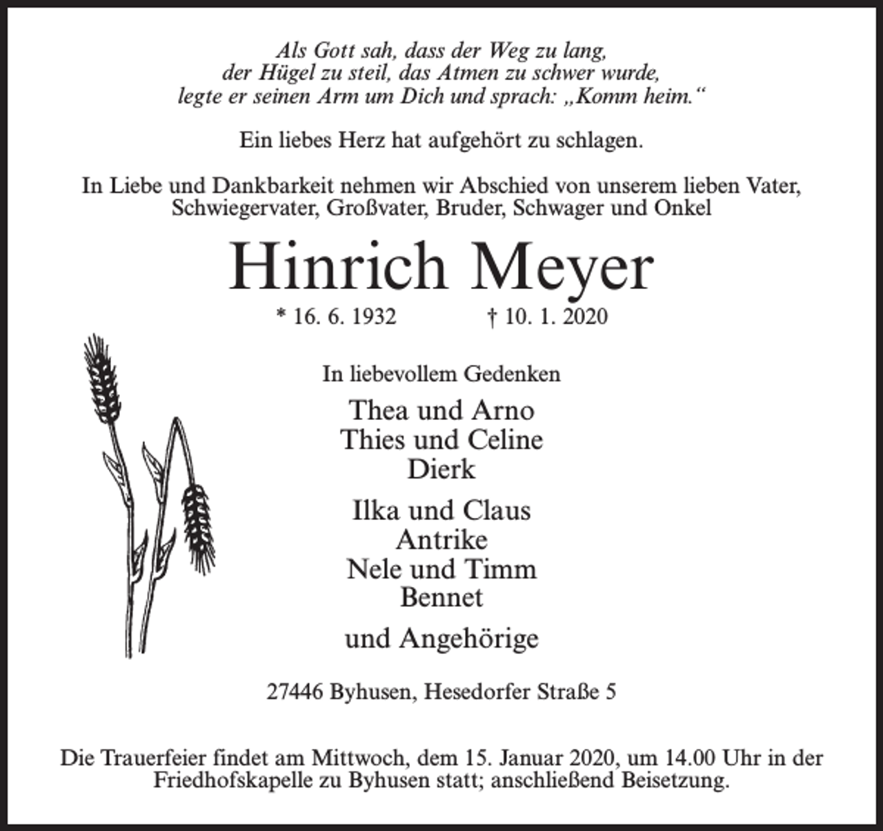 <p>Als Gott sah, dass der Weg zu lang,<br />der Hügel zu steil, das Atmen zu schwer wurde,<br />legte er seinen Arm um Dich und sprach: „Komm heim.“<br />Ein liebes Herz hat aufgehört zu schlagen.<br />In Liebe und Dankbarkeit nehmen wir Abschied von unserem lieben Vater,<br />Schwiegervater, Großvater, Bruder, Schwager und Onkel</p><p>Hinrich Meyer<br />* 16. 6. 1932 † 10. 1. 2020<br />In liebevollem Gedenken</p><p>Thea und Arno<br />Thies und Celine<br />Dierk<br />Ilka und Claus<br />Antrike<br />Nele und Timm<br />Bennet<br />und Angehörige<br />27446 Byhusen, Hesedorfer Straße 5<br />Die Trauerfeier findet am Mittwoch, dem 15. Januar 2020, um 14.00 Uhr in der<br />Friedhofskapelle zu Byhusen statt; anschließend Beisetzung.</p>