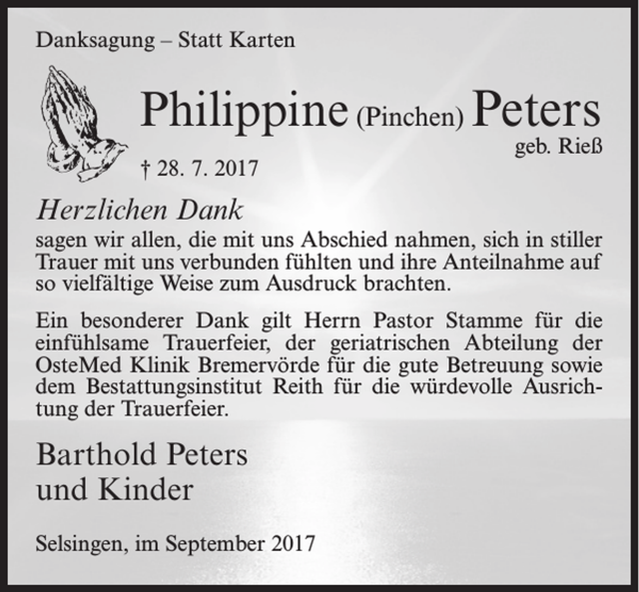 <p>Danksagung – Statt Karten</p><p>Philippine (Pinchen) Peters<br />† 28. 7. 2017</p><p>geb. Rieß</p><p>Herzlichen Dank</p><p>sagen wir allen, die mit uns Abschied nahmen, sich in stiller<br />Trauer mit uns verbunden fühlten und ihre Anteilnahme auf<br />so vielfältige Weise zum Ausdruck brachten.<br />Ein besonderer Dank gilt Herrn Pastor Stamme für die<br />einfühlsame Trauerfeier, der geriatrischen Abteilung der<br />OsteMed Klinik Bremervörde für die gute Betreuung sowie<br />dem Bestattungsinstitut Reith für die würdevolle Ausrichtung der Trauerfeier.</p><p>Barthold Peters<br />und Kinder<br />Selsingen, im September 2017</p>