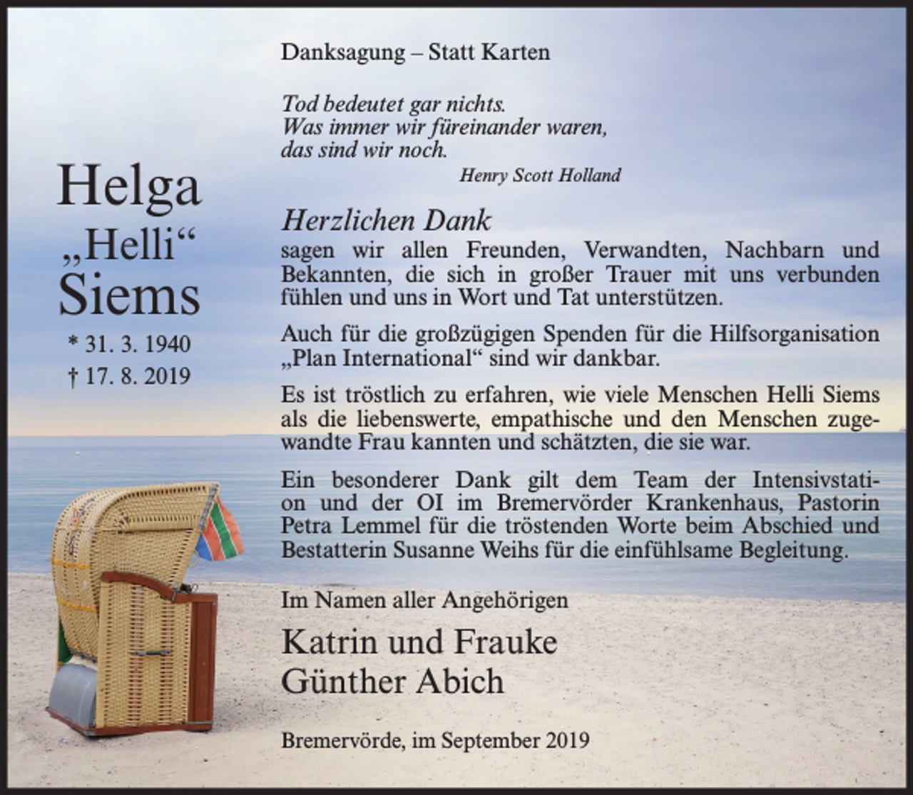 <p>Danksagung – Statt Karten</p><p>Helga<br />„Helli“</p><p>Siems<br />* 31. 3. 1940<br />† 17. 8. 2019</p><p>Tod bedeutet gar nichts.<br />Was immer wir füreinander waren,<br />das sind wir noch.<br />Henry Scott Holland</p><p>Herzlichen Dank</p><p>sagen wir allen Freunden, Verwandten, Nachbarn und<br />Bekannten, die sich in großer Trauer mit uns verbunden<br />fühlen und uns in Wort und Tat unterstützen.<br />Auch für die großzügigen Spenden für die Hilfsorganisation<br />„Plan International“ sind wir dankbar.<br />Es ist tröstlich zu erfahren, wie viele Menschen Helli Siems<br />als die liebenswerte, empathische und den Menschen zugewandte Frau kannten und schätzten, die sie war.<br />Ein besonderer Dank gilt dem Team der Intensivstation und der OI im Bremervörder Krankenhaus, Pastorin<br />Petra Lemmel für die tröstenden Worte beim Abschied und<br />Bestatterin Susanne Weihs für die einfühlsame Begleitung.<br />Im Namen aller Angehörigen</p><p>Katrin und Frauke<br />Günther Abich<br />Bremervörde, im September 2019</p>