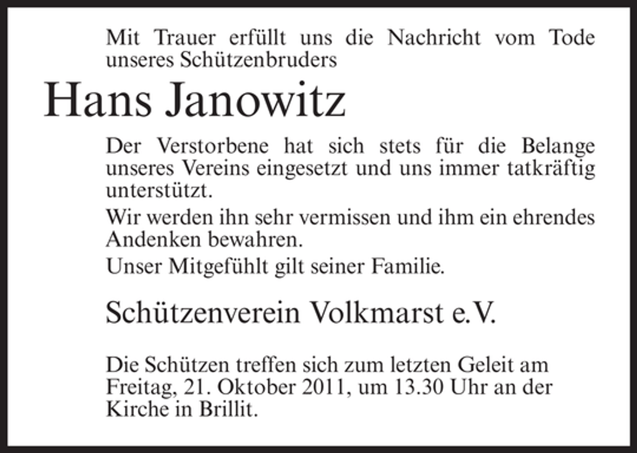 <p>Mit Trauer erfüllt uns die Nachricht vom Tode<br />unseres Schützenbruders</p><p>Hans Janowitz<br />Der Verstorbene hat sich stets für die Belange<br />unseres Vereins eingesetzt und uns immer tatkräftig<br />unterstützt.<br />Wir werden ihn sehr vermissen und ihm ein ehrendes<br />Andenken bewahren.<br />Unser Mitgefühlt gilt seiner Familie.</p><p>Schützenverein Volkmarst e.V.<br />Die Schützen treffen sich zum letzten Geleit am<br />Freitag, 21. Oktober 2011, um 13.30 Uhr an der<br />Kirche in Brillit.</p>