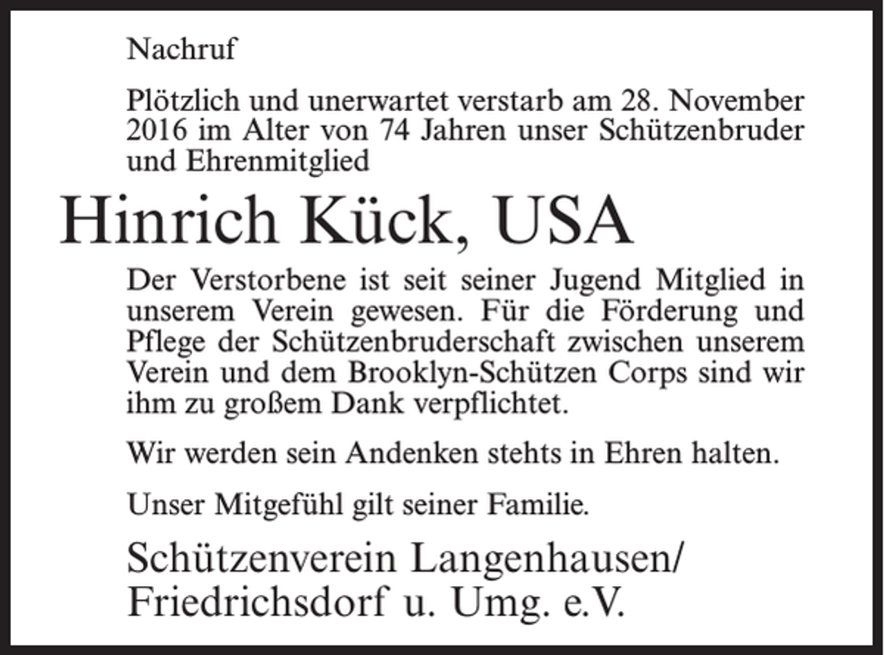 <p>Nachruf<br />Plötzlich und unerwartet verstarb am 28. November<br />2016 im Alter von 74 Jahren unser Schützenbruder<br />und Ehrenmitglied</p><p>Hinrich Kück, USA<br />Der Verstorbene ist seit seiner Jugend Mitglied in<br />unserem Verein gewesen. Für die Förderung und<br />Pflege der Schützenbruderschaft zwischen unserem<br />Verein und dem Brooklyn-Schützen Corps sind wir<br />ihm zu großem Dank verpflichtet.<br />Wir werden sein Andenken stehts in Ehren halten.<br />Unser Mitgefühl gilt seiner Familie.</p><p>Schützenverein Langenhausen/<br />Friedrichsdorf u. Umg. e.V.</p>