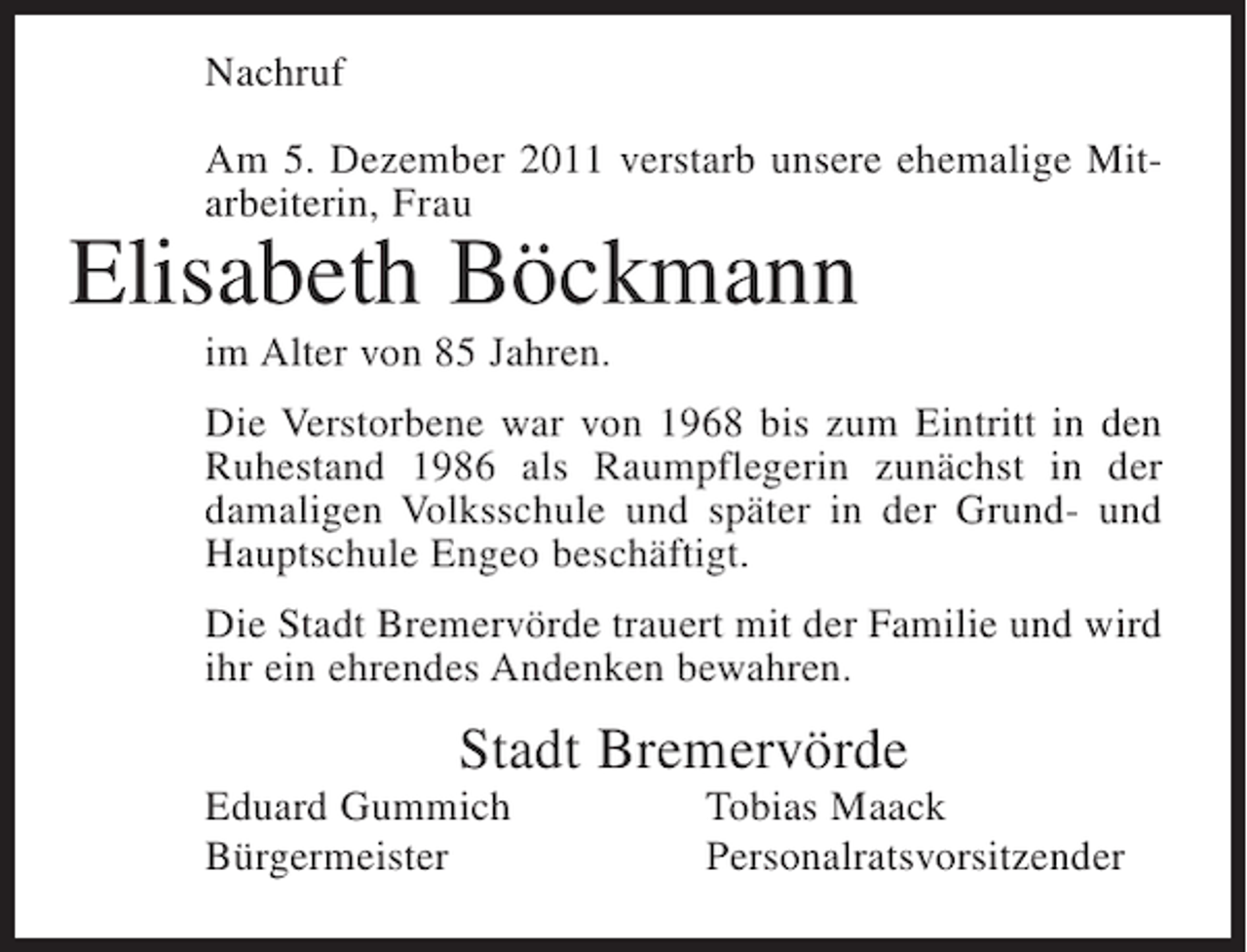 <p>Nachruf<br />Am 5. Dezember 2011 verstarb unsere ehemalige Mitarbeiterin, Frau</p><p>Elisabeth Böckmann<br />im Alter von 85 Jahren.<br />Die Verstorbene war von 1968 bis zum Eintritt in den<br />Ruhestand 1986 als Raumpflegerin zunächst in der<br />damaligen Volksschule und später in der Grund- und<br />Hauptschule Engeo beschäftigt.<br />Die Stadt Bremervörde trauert mit der Familie und wird<br />ihr ein ehrendes Andenken bewahren.</p><p>Stadt Bremervörde<br />Eduard Gummich<br />Bürgermeister</p><p>Tobias Maack<br />Personalratsvorsitzender</p>