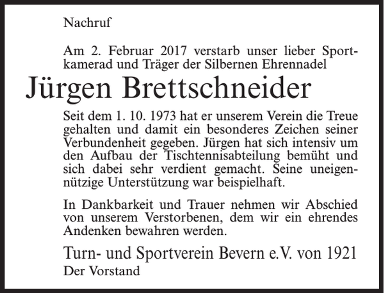 <p>Nachruf<br />Am 2. Februar 2017 verstarb unser lieber Sport­<br />kamerad und Träger der Silbernen Ehrennadel</p><p>Jürgen Brettschneider</p><p>Seit dem 1. 10. 1973 hat er unserem Verein die Treue<br />gehalten und damit ein besonderes Zeichen seiner<br />Verbundenheit gegeben. Jürgen hat sich intensiv um<br />den Aufbau der Tischtennisabteilung bemüht und<br />sich dabei sehr verdient gemacht. Seine uneigen­<br />nützige Unterstützung war beispielhaft.<br />In Dankbarkeit und Trauer nehmen wir Abschied<br />von unserem Verstorbenen, dem wir ein ehrendes<br />Andenken bewahren werden.</p><p>Turn- und Sportverein Bevern e.V. von 1921<br />Der Vorstand</p>