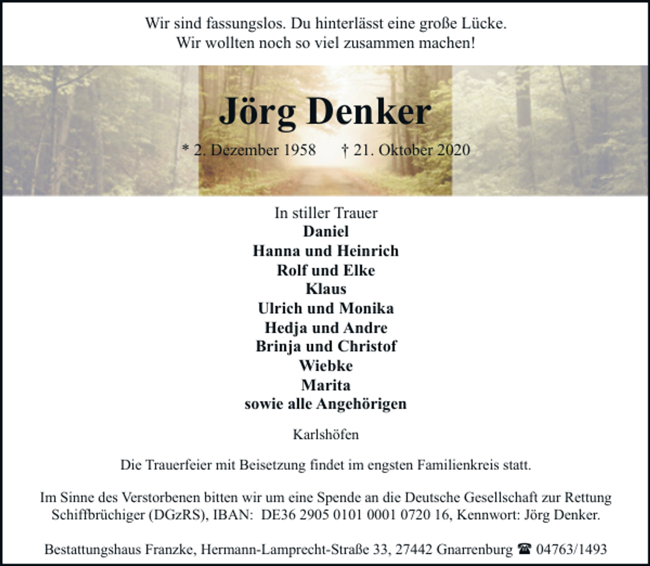 <p>Wir sind fassungslos. Du hinterlässt eine große Lücke.<br />Wir wollten noch so viel zusammen machen!</p><p>Jörg Denker<br />* 2. Dezember 1958</p><p>† 21. Oktober 2020</p><p>In stiller Trauer<br />Daniel<br />Hanna und Heinrich<br />Rolf und Elke<br />Klaus<br />Ulrich und Monika<br />Hedja und Andre<br />Brinja und Christof<br />Wiebke<br />Marita<br />sowie alle Angehörigen<br />Karlshöfen<br />Die Trauerfeier mit Beisetzung findet im engsten Familienkreis statt.<br />Im Sinne des Verstorbenen bitten wir um eine Spende an die Deutsche Gesellschaft zur Rettung<br />Schiffbrüchiger (DGzRS), IBAN: DE36 2905 0101 0001 0720 16, Kennwort: Jörg Denker.<br />Bestattungshaus Franzke, Hermann-Lamprecht-Straße 33, 27442 Gnarrenburg ( 04763/1493</p>