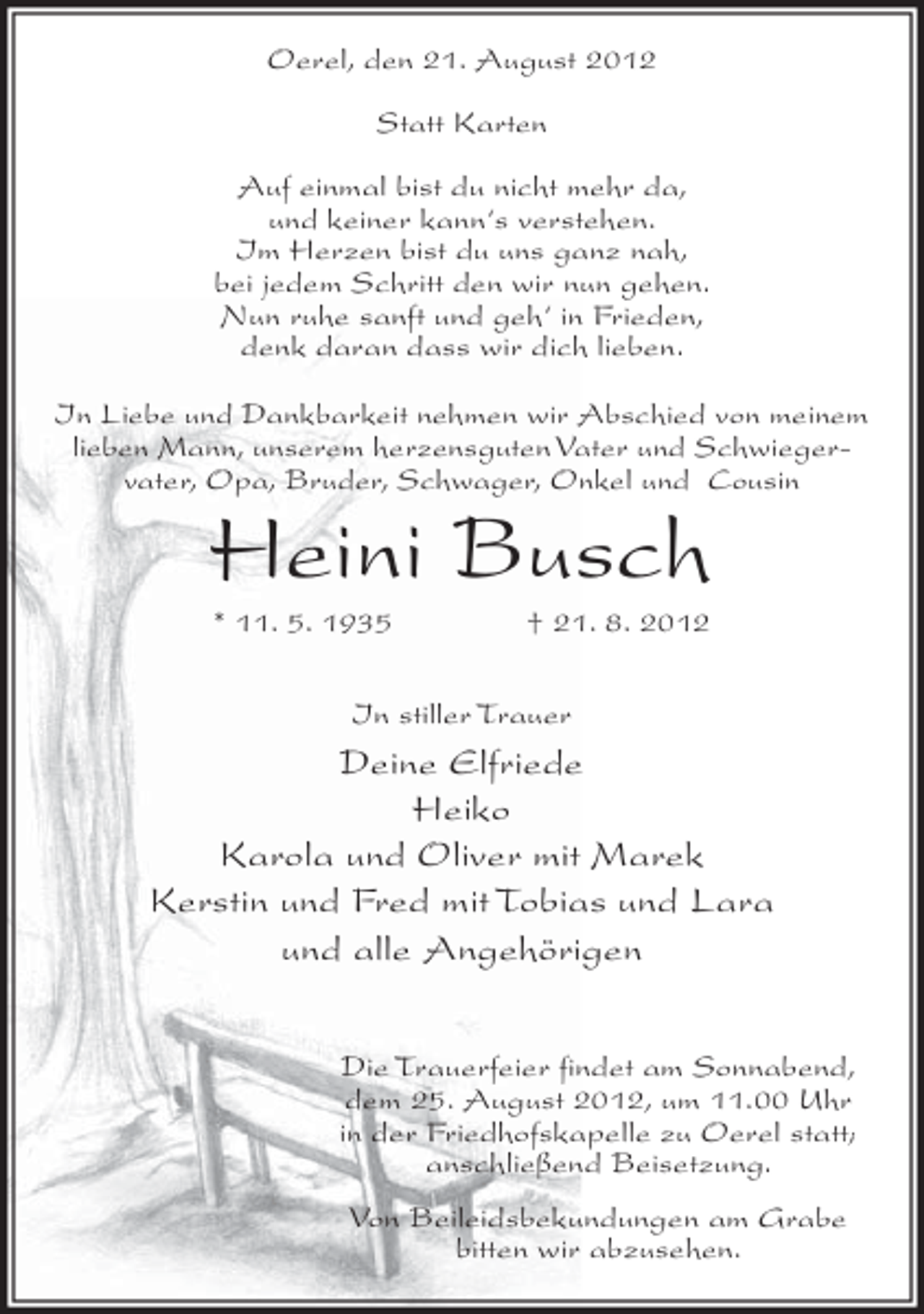 <p>Oerel, den 21. August 2012<br />Statt Karten<br />Auf einmal bist du nicht mehr da,<br />und keiner kann‘s verstehen.<br />Im Herzen bist du uns ganz nah,<br />bei jedem Schritt den wir nun gehen.<br />Nun ruhe sanft und geh‘ in Frieden,<br />denk daran dass wir dich lieben.<br />In Liebe und Dankbarkeit nehmen wir Abschied von meinem<br />lieben Mann, unserem herzensguten Vater und Schwiegervater, Opa, Bruder, Schwager, Onkel und Cousin</p><p>Heini Busch<br />* 11. 5. 1935</p><p>† 21. 8. 2012</p><p>In stiller Trauer</p><p>Deine Elfriede<br />Heiko<br />Karola und Oliver mit Marek<br />Kerstin und Fred mit Tobias und Lara<br />und alle Angehörigen<br />Die Trauerfeier findet am Sonnabend,<br />dem 25. August 2012, um 11.00 Uhr<br />in der Friedhofskapelle zu Oerel statt;<br />anschließend Beisetzung.<br />Von Beileidsbekundungen am Grabe<br />bitten wir abzusehen.</p>