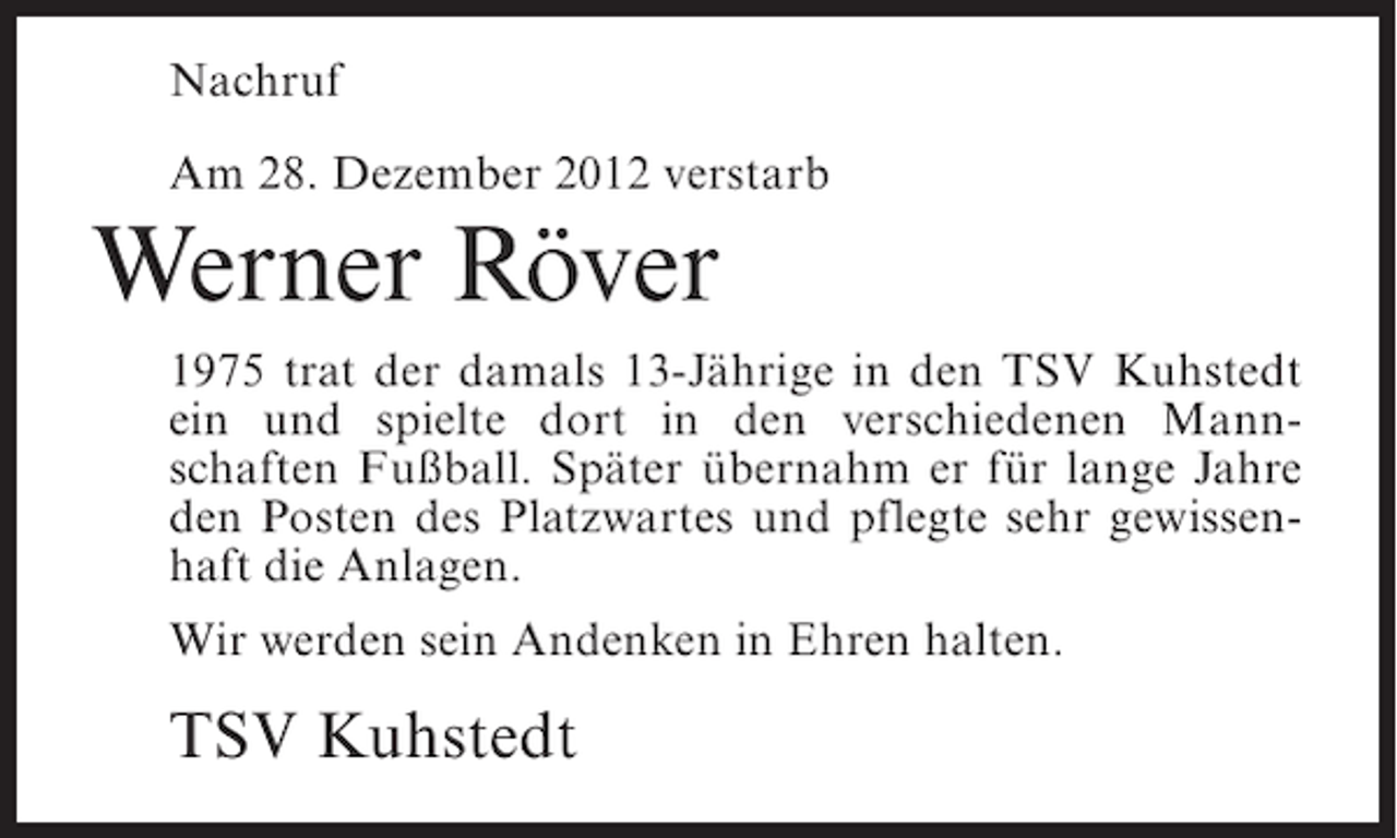 <p>Nachruf<br />Am 28. Dezember 2012 verstarb</p><p>Werner Röver<br />1975 trat der damals 13-Jährige in den TSV Kuhstedt<br />ein und spielte dort in den verschiedenen Mannschaften Fußball. Später übernahm er für lange Jahre<br />den Posten des Platzwartes und pflegte sehr gewissenhaft die Anlagen.<br />Wir werden sein Andenken in Ehren halten.</p><p>TSV Kuhstedt</p>