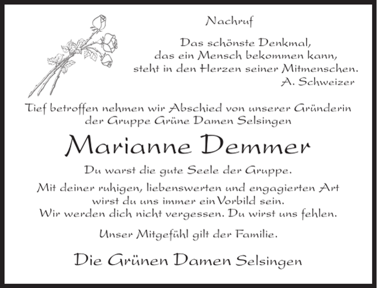 <p>Nachruf<br />Das schönste Denkmal,<br />das ein Mensch bekommen kann,<br />steht in den Herzen seiner Mitmenschen.<br />A. Schweizer</p><p>Tief betroffen nehmen wir Abschied von unserer Gründerin<br />der Gruppe Grüne Damen Selsingen</p><p>Marianne Demmer</p><p>Du warst die gute Seele der Gruppe.<br />Mit deiner ruhigen, liebenswerten und engagierten Art<br />wirst du uns immer ein Vorbild sein.<br />Wir werden dich nicht vergessen. Du wirst uns fehlen.<br />Unser Mitgefühl gilt der Familie.</p><p>Die Grünen Damen Selsingen</p>