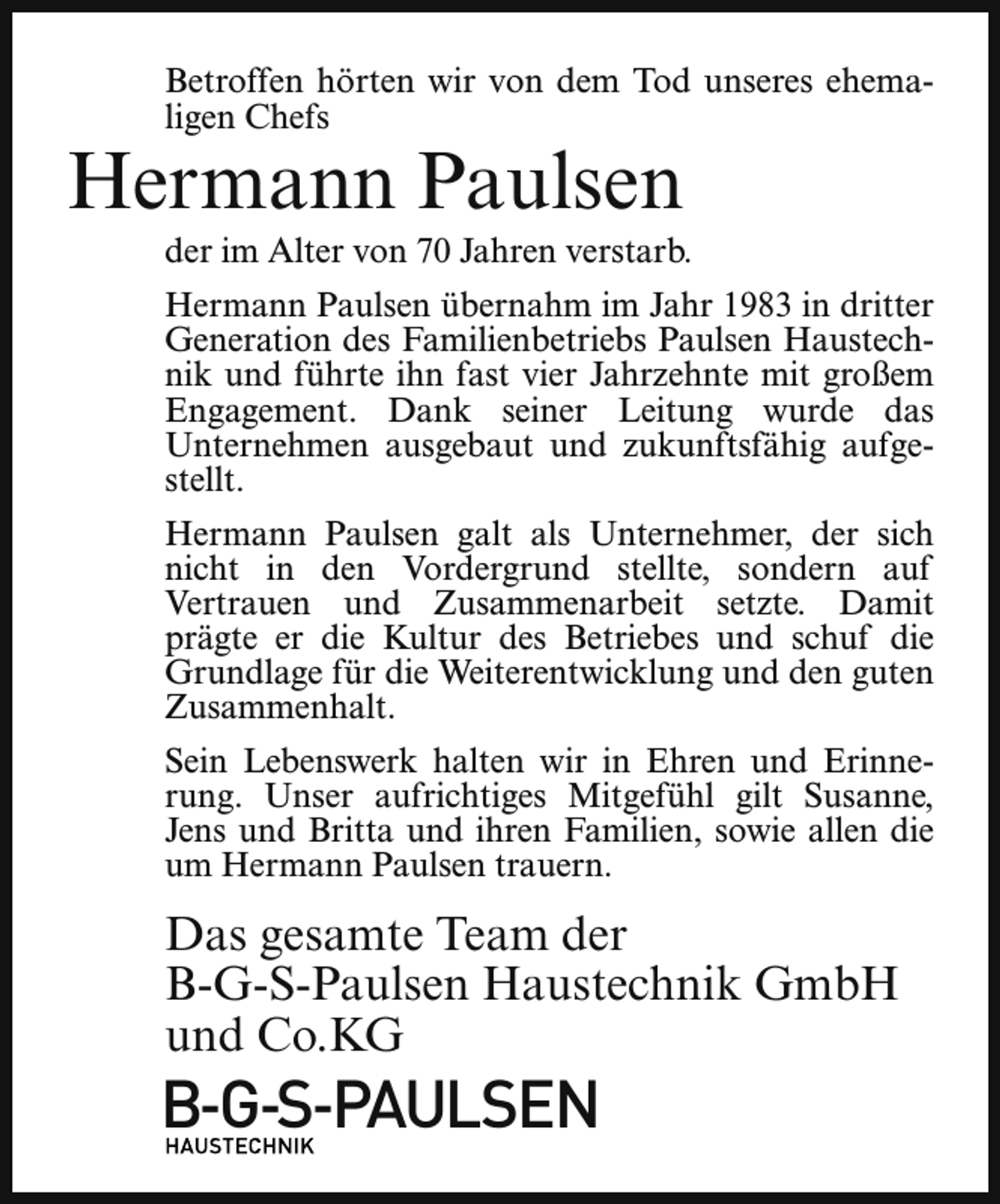 <p>Betroffen hörten wir von dem Tod unseres ehemaligen Chefs</p><p>Hermann Paulsen</p><p>der im Alter von 70 Jahren verstarb.</p><p>Hermann Paulsen übernahm im Jahr 1983 in dritter<br />Generation des Familienbetriebs Paulsen Haustechnik und führte ihn fast vier Jahrzehnte mit großem<br />Engagement. Dank seiner Leitung wurde das<br />Unternehmen ausgebaut und zukunftsfähig aufgestellt.<br />Hermann Paulsen galt als Unternehmer, der sich<br />nicht in den Vordergrund stellte, sondern auf<br />Vertrauen und Zusammenarbeit setzte. Damit<br />prägte er die Kultur des Betriebes und schuf die<br />Grundlage für die Weiterentwicklung und den guten<br />Zusammenhalt.<br />Sein Lebenswerk halten wir in Ehren und Erinnerung. Unser aufrichtiges Mitgefühl gilt Susanne,<br />Jens und Britta und ihren Familien, sowie allen die<br />um Hermann Paulsen trauern.</p><p>Das gesamte Team der<br />B-G-S-Paulsen Haustechnik GmbH<br />und Co.KG</p><p>B-G-S-PAULSEN</p>