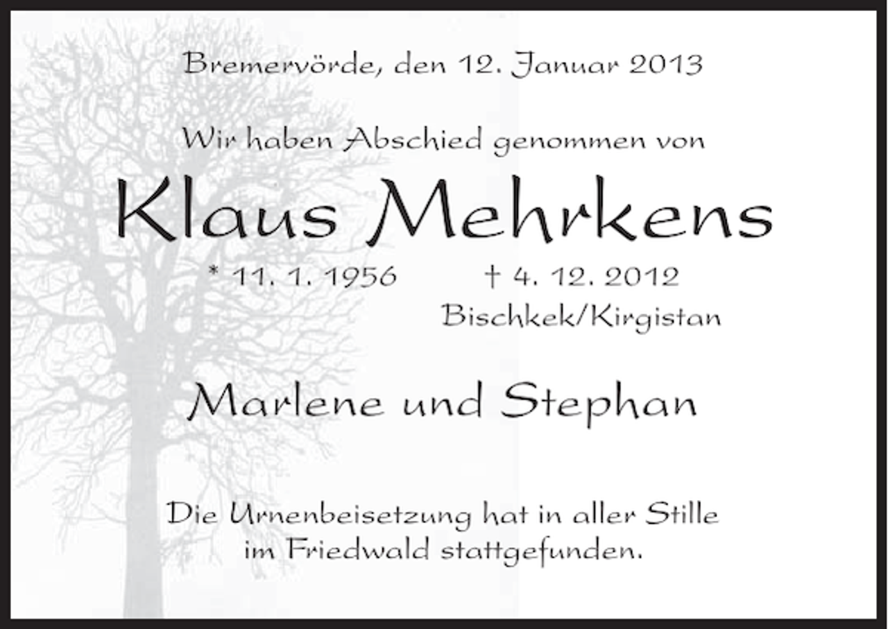 <p>Bremervörde, den 12. Januar 2013<br />Wir haben Abschied genommen von</p>
<p>Klaus Mehrkens<br />* 11. 1. 1956</p>
<p>† 4. 12. 2012<br />Bischkek/Kirgistan</p>
<p>Marlene und Stephan<br />Die Urnenbeisetzung hat in aller Stille<br />im Friedwald stattgefunden.</p>