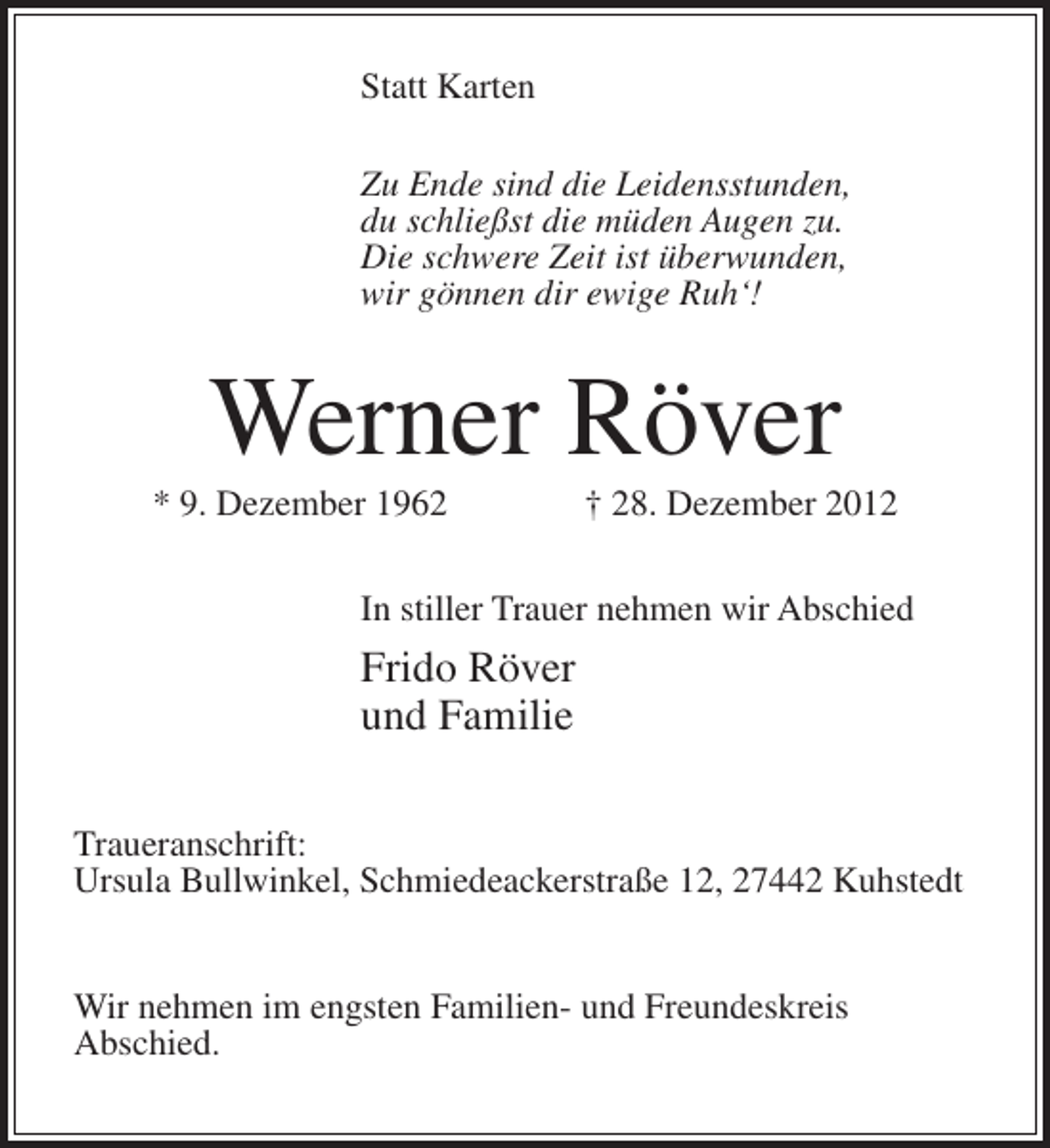 <p>Statt Karten<br />Zu Ende sind die Leidensstunden,<br />du schließst die müden Augen zu.<br />Die schwere Zeit ist überwunden,<br />wir gönnen dir ewige Ruh‘!</p><p>Werner Röver<br />* 9. Dezember 1962</p><p>† 28. Dezember 2012</p><p>In stiller Trauer nehmen wir Abschied</p><p>Frido Röver<br />und Familie<br />Traueranschrift:<br />Ursula Bullwinkel, Schmiedeackerstraße 12, 27442 Kuhstedt<br />Wir nehmen im engsten Familien- und Freundeskreis<br />Abschied.</p>