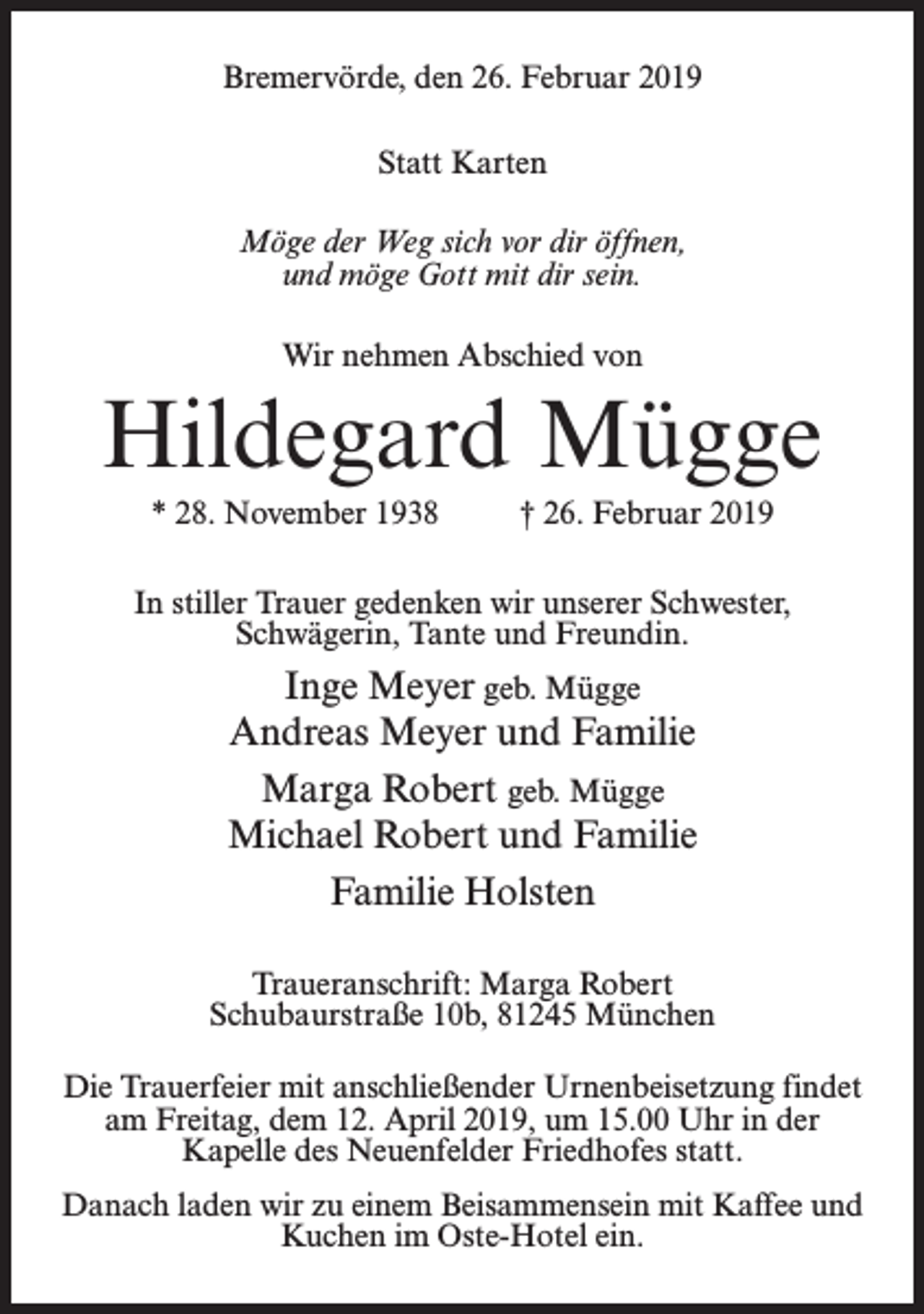 <p>Bremervörde, den 26. Februar 2019<br />Statt Karten<br />Möge der Weg sich vor dir öffnen,<br />und möge Gott mit dir sein.<br />Wir nehmen Abschied von</p><p>Hildegard Mügge<br />* 28. November 1938 † 26. Februar 2019<br />In stiller Trauer gedenken wir unserer Schwester,<br />Schwägerin, Tante und Freundin.</p><p>Inge Meyer geb. Mügge<br />Andreas Meyer und Familie<br />Marga Robert geb. Mügge<br />Michael Robert und Familie<br />Familie Holsten<br />Traueranschrift: Marga Robert<br />Schubaurstraße 10b, 81245 München<br />Die Trauerfeier mit anschließender Urnenbeisetzung findet<br />am Freitag, dem 12. April 2019, um 15.00 Uhr in der<br />Kapelle des Neuenfelder Friedhofes statt.<br />Danach laden wir zu einem Beisammensein mit Kaffee und<br />Kuchen im Oste-Hotel ein.</p>