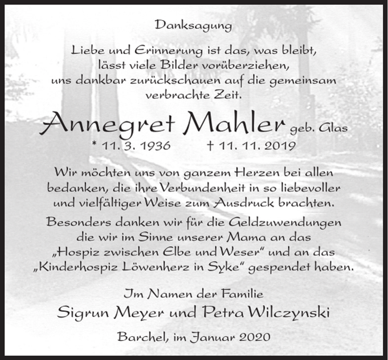 <p>Danksagung<br />Liebe und Erinnerung ist das, was bleibt,<br />lässt viele Bilder vorüberziehen,<br />uns dankbar zurückschauen auf die gemeinsam<br />verbrachte Zeit.</p><p>Annegret Mahler geb. Glas<br />* 11. 3. 1936</p><p>† 11. 11. 2019</p><p>Wir möchten uns von ganzem Herzen bei allen<br />bedanken, die ihre Verbundenheit in so liebevoller<br />und vielfältiger Weise zum Ausdruck brachten.<br />Besonders danken wir für die Geldzuwendungen<br />die wir im Sinne unserer Mama an das<br />„Hospiz zwischen Elbe und Weser“ und an das<br />„Kinderhospiz Löwenherz in Syke“ gespendet haben.<br />Im Namen der Familie</p><p>Sigrun Meyer und Petra Wilczynski<br />Barchel, im Januar 2020</p>