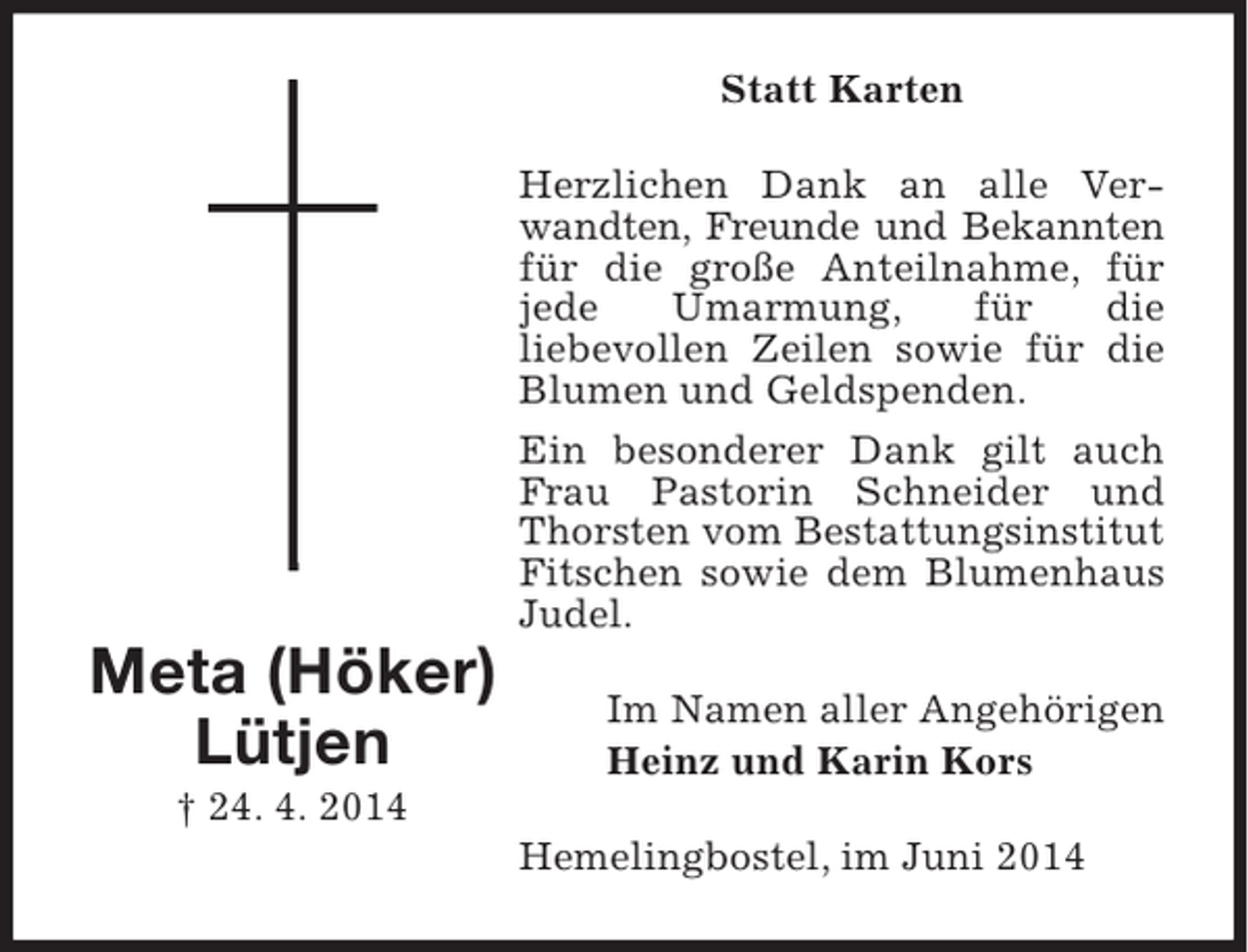 <p>Statt Karten<br />Herzlichen Dank an alle Verwandten, Freunde und Bekannten<br />für die große Anteilnahme, für<br />jede<br />Umarmung,<br />für<br />die<br />liebevollen Zeilen sowie für die<br />Blumen und Geldspenden.</p><p>Meta (Höker)<br />Lütjen<br />† 24. 4. 2014</p><p>Ein besonderer Dank gilt auch<br />Frau Pastorin Schneider und<br />Thorsten vom Bestattungsinstitut<br />Fitschen sowie dem Blumenhaus<br />Judel.<br />Im Namen aller Angehörigen<br />Heinz und Karin Kors<br />Hemelingbostel, im Juni 2014</p>