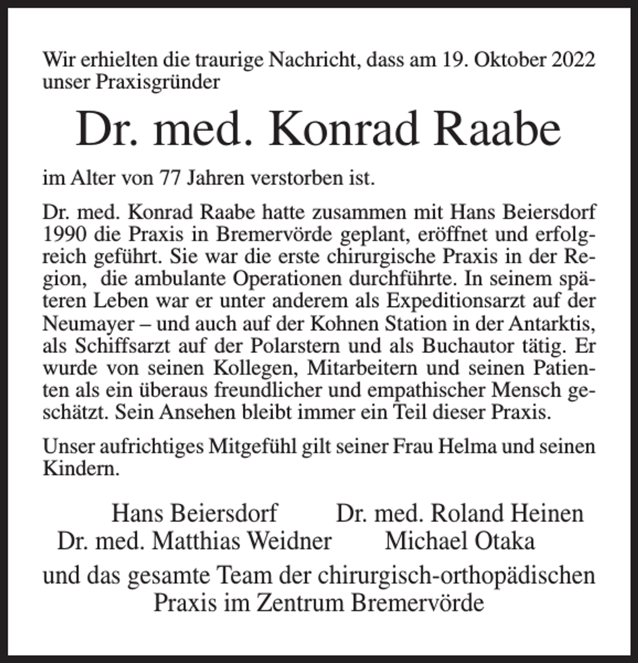 <p>Wir erhielten die traurige Nachricht, dass am 19. Oktober 2022<br />unser Praxisgründer</p><p>Dr. med. Konrad Raabe<br />im Alter von 77 Jahren verstorben ist.<br />Dr. med. Konrad Raabe hatte zusammen mit Hans Beiersdorf<br />1990 die Praxis in Bremervörde geplant, eröffnet und erfolgreich geführt. Sie war die erste chirurgische Praxis in der Region, die ambulante Operationen durchführte. In seinem späteren Leben war er unter anderem als Expeditionsarzt auf der<br />Neumayer – und auch auf der Kohnen Station in der Antarktis,<br />als Schiffsarzt auf der Polarstern und als Buchautor tätig. Er<br />wurde von seinen Kollegen, Mitarbeitern und seinen Patienten als ein überaus freundlicher und empathischer Mensch geschätzt. Sein Ansehen bleibt immer ein Teil dieser Praxis.<br />Unser aufrichtiges Mitgefühl gilt seiner Frau Helma und seinen<br />Kindern.</p><p>Hans Beiersdorf<br />Dr. med. Roland Heinen<br />Dr. med. Matthias Weidner<br />Michael Otaka<br />und das gesamte Team der chirurgisch-orthopädischen<br />Praxis im Zentrum Bremervörde</p>